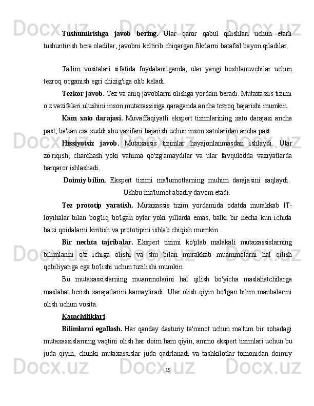 Tushuntirishga   javob   bering.   Ular   qaror   qabul   qilishlari   uchun   etarli
tushuntirish   bera   oladilar,   javobni   keltirib   chiqargan   fikrlarni   batafsil   bayon   qiladilar.
Ta'lim   vositalari   sifatida   foydalanilganda,   ular   yangi   boshlanuvchilar   uchun
tezroq   o'rganish   egri   chizig'iga   olib   keladi.
Tezkor   javob.   Tez   va   aniq   javoblarni   olishga   yordam   beradi.   Mutaxassis   tizimi
o'z   vazifalari   ulushini   inson   mutaxassisiga   qaraganda   ancha   tezroq   bajarishi   mumkin.
Kam   xato   darajasi.   Muvaffaqiyatli   ekspert   tizimlarining   xato   darajasi   ancha
past,   ba'zan esa   xuddi   shu   vazifani   bajarish   uchun inson   xatolaridan ancha   past.
Hissiyotsiz   javob.   Mutaxassis   tizimlar   hayajonlanmasdan   ishlaydi.   Ular
zo'riqish,   charchash   yoki   vahima   qo'zg'amaydilar   va   ular   favqulodda   vaziyatlarda
barqaror   ishlashadi.
Doimiy   bilim.   Ekspert   tizimi   ma'lumotlarning   muhim   darajasini   saqlaydi.
Ushbu   ma'lumot abadiy   davom   etadi.
Tez   prototip   yaratish.   Mutaxassis   tizim   yordamida   odatda   murakkab   IT-
loyihalar   bilan   bog'liq   bo'lgan   oylar   yoki   yillarda   emas,   balki   bir   necha   kun   ichida
ba'zi qoidalarni   kiritish va   prototipini ishlab chiqish   mumkin.
Bir   nechta   tajribalar.   Ekspert   tizimi   ko'plab   malakali   mutaxassislarning
bilimlarini   o'z   ichiga   olishi   va   shu   bilan   murakkab   muammolarni   hal   qilish
qobiliyatiga   ega bo'lishi uchun   tuzilishi mumkin.
Bu   mutaxassislarning   muammolarini   hal   qilish   bo'yicha   maslahatchilarga
maslahat  berish  xarajatlarini  kamaytiradi. Ular  olish  qiyin bo'lgan bilim  manbalarini
olish   uchun   vosita.
Kamchiliklari
Bilimlarni egallash.   Har qanday dasturiy ta'minot uchun ma'lum bir sohadagi
mutaxassislarning   vaqtini   olish   har   doim   ham   qiyin,   ammo   ekspert   tizimlari   uchun   bu
juda   qiyin,   chunki   mutaxassislar   juda   qadrlanadi   va   tashkilotlar   tomonidan   doimiy
15 