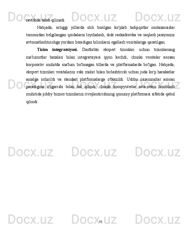 ravishda   talab   qilinadi.
Natijada,   so'nggi   yillarda   olib   borilgan   ko'plab   tadqiqotlar   mutaxassislar
tomonidan belgilangan qoidalarni loyihalash,  disk raskadrovka va saqlash  jarayonini
avtomatlashtirishga   yordam   beradigan   bilimlarni   egallash   vositalariga   qaratilgan.
Tizim   integratsiyasi.   Dastlabki   ekspert   tizimlari   uchun   tizimlarning
ma'lumotlar   bazalari   bilan   integratsiyasi   qiyin   kechdi,   chunki   vositalar   asosan
korporativ   muhitda   ma'lum   bo'lmagan   tillarda   va   platformalarda   bo'lgan.   Natijada,
ekspert tizimlari vositalarini eski muhit bilan birlashtirish uchun juda ko'p harakatlar
amalga   oshirildi   va   standart   platformalarga   o'tkazildi.   Ushbu   muammolar   asosan
paradigma   o'zgarishi   bilan   hal   qilindi,   chunki   kompyuterlar   asta-sekin   hisoblash
muhitida   jiddiy biznes   tizimlarini   rivojlantirishning qonuniy platformasi   sifatida   qabul
qilindi.
                         
16 