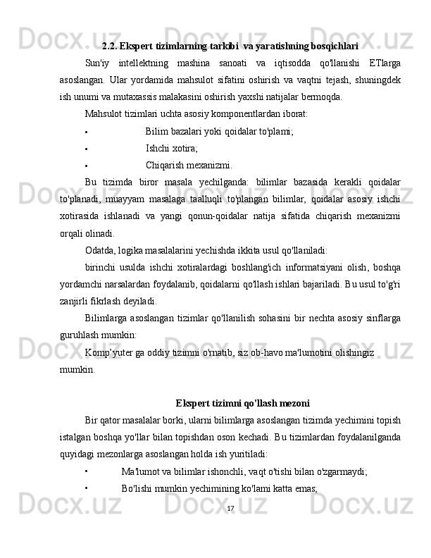 2.2. Ekspert tizimlarning tarkibi  va yaratishning bosqichlari
Sun'iy   intellektning   mashina   sanoati   va   iqtisodda   qo'llanishi   ETlarga
asoslangan.   Ular   yordamida   mahsulot   sifatini   oshirish   va   vaqtni   tejash,   shuningdek
ish unumi va   mutaxassis malakasini oshirish   yaxshi   natijalar   bermoqda.
Mahsulot   tizimlari   uchta   asosiy   komponentlardan   iborat:
 Bilim   bazalari   yoki   qoidalar   to'plami;
 Ishchi   xotira;
 Chiqarish   mexanizmi.
Bu   tizimda   biror   masala   yechilganda:   bilimlar   bazasida   kerakli   qoidalar
to'planadi,   muayyam   masalaga   taalluqli   to'plangan   bilimlar,   qoidalar   asosiy   ishchi
xotirasida   ishlanadi   va   yangi   qonun-qoidalar   natija   sifatida   chiqarish   mexanizmi
orqali olinadi.
Odatda, logika masalalarini yechishda ikkita usul qo'llaniladi:
birinchi   usulda   ishchi   xotiralardagi   boshlang'ich   informatsiyani   olish ,   boshqa
yordamchi narsalardan foydalanib, qoidalarni qo'llash ishlari bajariladi. Bu usul to'g'ri
zanjirli fikrlash deyiladi.
Bilimlarga  asoslangan   tizimlar   qo'llanilish   sohasini   bir   nechta   asosiy   sinflarga
guruhlash mumkin:
Komp’yuter ga oddiy tizimni o'rnatib, siz ob-havo ma'lumotini olishingiz 
mumkin.
Ekspert tizimni qo'llash mezoni
Bir   qator   masalalar   borki,   ularni   bilimlarga   asoslangan   tizimda   yechimini   topish
istalgan   boshqa   yo'llar   bilan   topishdan   oson   kechadi.   Bu   tizimlardan   foydalanilganda
quyidagi mezonlarga   asoslangan   holda ish   yuritiladi:
• Ma'lumot   va   bilimlar   ishonchli,   vaqt   o'tishi   bilan   o'zgarmaydi;
• Bo'lishi   mumkin   yechimining   ko'lami   katta   emas;
17 