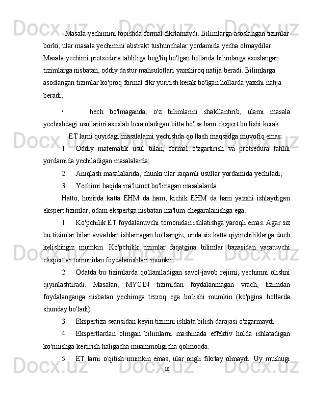 Masala   yechimini   topishda   formal   fikrlamaydi.   Bilimlarga   asoslangan   tizimlar
borki, ular masala yechimini abstrakt tushunchalar yordamida yecha olmaydilar.  
Masala yechimi protsedura tahliliga bog'liq bo'lgan hollarda bilimlarga asoslangan  
tizimlarga nisbatan, oddiy dastur mahsulotlari yaxshiroq natija beradi. Bilimlarga  
asoslangan tizimlar ko'proq formal fikr yuritish kerak bo'lgan hollarda yaxshi natija  
beradi;
• hech   bo'lmaganda,   o'z   bilimlarini   shakllantirib,   ularni   masala
yechishdagi   usullarini asoslab bera   oladigan   bitta bo'lsa   ham   ekspert bo'lishi   kerak.
ET   larni   quyidagi   masalalarni   yechishda   qo'llash   maqsadga   muvofiq   emas:
1. Oddiy   matematik   usul   bilan,   formal   o'zgartirish   va   protsedura   tahlili
yordamida   yechiladigan   masalalarda;
2. Aniqlash   masalalarida,   chunki   ular   raqamli   usullar   yordamida   yechiladi;
3. Yechimi   haqida   ma'lumot   bo'lmagan   masalalarda.
Hatto,   hozirda   katta   EHM   da   ham,   kichik   EHM   da   ham   yaxshi   ishlaydigan
ekspert tizimlar,   odam   ekspertga   nisbatan   ma'lum   chegaralanishga   ega.
1. Ko'pchilik   ET   foydalanuvchi   tomonidan   ishlatishga   yaroqli   emas.   Agar   siz
bu   tizimlar bilan avvaldan ishlamagan bo'lsangiz, unda siz katta qiyinchiliklarga duch
kelishingiz   mumkin.   Ko'pchilik   tizimlar   faqatgina   bilimlar   bazasidan   yaratuvchi
ekspertlar   tomonidan   foydalanishlari mumkin.
2. Odatda bu tizimlarda qo'llaniladigan savol-javob rejimi, yechimni  olishni
qiyinlashtiradi.   Masalan,   MYCIN   tizimidan   foydalanmagan   vrach,   tizimdan
foydalanganga   nisbatan   yechimga   tezroq   ega   bo'lishi   mumkin   (ko'pgina   hollarda
shunday   bo'ladi).
3. Ekspertiza   seansidan   keyin   tizimni   ishlata   bilish   darajasi   o'zgarmaydi.
4. Ekspertlardan   olingan   bilimlarni   mashinada   effektiv   holda   ishlatadigan
ko'rinishga   keitirish haligacha muammoligicha   qolmoqda.
5. ET   larni   o'qitish   mumkin   emas,   ular   ongli   fikrlay   olmaydi.   Uy   mushugi
18 