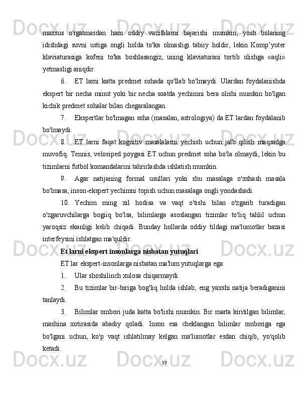 maxsus   o'rgatmasdan   ham   oddiy   vazifalarni   bajarishi   mumkin,   yosh   bolaning
idishdagi   suvni   ustiga   ongli   holda   to'ka   olmasligi   tabiiy   holdir,   lekin   Komp’yuter
klaviaturasiga   kofeni   to'ka   boshlasangiz,   uning   klaviaturani   tortib   olishga   «aqli»
yetmasligi aniqdir.
6. ET   larni   katta   predmet   sohada   qo'llab   bo'lmaydi.   Ulardan   foydalanishda
ekspert   bir   necha  minut   yoki  bir  necha  soatda   yechimni  bera  olishi  mumkin  bo'lgan
kichik   predmet   sohalar   bilan chegaralangan.
7. Ekspertlar bo'lmagan soha (masalan, astrologiya) da ET lardan foydalanib
bo'lmaydi.
8. ET   larni   faqat   kognitiv   masalalarni   yechish   uchun   jalb   qilish   maqsadga
muvofiq. Tennis, velosiped poygasi  ET uchun predmet  soha bo'la olmaydi, lekin bu
tizimlarni futbol komandalarini tahrirlashda   ishlatish mumkin.
9. Agar   natijaning   formal   usullari   yoki   shu   masalaga   o'xshash   masala
bo'lmasa,   inson-ekspert yechimni   topish uchun masalaga   ongli   yondashadi.
10. Yechim   ming   xil   hodisa   va   vaqt   o'tishi   bilan   o'zgarib   turadigan
o'zgaruvchilarga   bogiiq   bo'lsa,   bilimlarga   asoslangan   tizimlar   to'liq   tahlil   uchun
yaroqsiz   ekanligi   kelib   chiqadi.   Bunday   hollarda   oddiy   tildagi   ma'lumotlar   bazasi
interfeysini ishlatgan   ma'quldir.
Et larni ekspert insonlarga nisbatan yutuqlari
ET   lar   ekspert-insonlarga   nisbatan   ma'lum   yutuqlarga   ega:
1. Ular   shoshilinch   xulosa   chiqarmaydi.
2. Bu tizimlar  bir-biriga bog'liq holda ishlab, eng yaxshi  natija beradiganini
tanlaydi.
3. Bilimlar ombori juda katta bo'lishi  mumkin. Bir marta kiritilgan bilimlar,
mashina   xotirasida   abadiy   qoladi.   Inson   esa   cheklangan   bilimlar   omboriga   ega
bo'lgani   uchun,   ko'p   vaqt   ishlatilmay   kelgan   ma'lumotlar   esdan   chiqib,   yo'qolib
ketadi.
19 