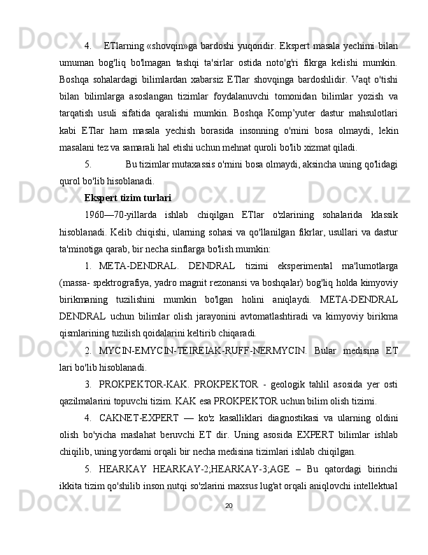 4. ETlarning «shovqin»ga bardoshi  yuqoridir. Ekspert masala yechimi bilan
umuman   bog'liq   bo'lmagan   tashqi   ta'sirlar   ostida   noto'g'ri   fikrga   kelishi   mumkin.
Boshqa   sohalardagi   bilimlardan   xabarsiz   ETlar   shovqinga   bardoshlidir.   Vaqt   o'tishi
bilan   bilimlarga   asoslangan   tizimlar   foydalanuvchi   tomonidan   bilimlar   yozish   va
tarqatish   usuli   sifatida   qaralishi   mumkin.   Boshqa   Komp’yuter   dastur   mahsulotlari
kabi   ETlar   ham   masala   yechish   borasida   insonning   o'rnini   bosa   olmaydi,   lekin
masalani   tez   va   samarali   hal etishi uchun   mehnat quroli bo'lib   xizmat qiladi.
5. Bu tizimlar mutaxassis o'rnini bosa olmaydi, aksincha uning qo'lidagi
qurol   bo'lib   hisoblanadi.
Ekspert   tizim   turlari
1960—70-yillarda   ishlab   chiqilgan   ETlar   o'zlarining   sohalarida   klassik
hisoblanadi. Kelib chiqishi,  ularning sohasi  va qo'llanilgan fikrlar, usullari  va dastur
ta'minotiga   qarab,   bir   necha sinflarga   bo'lish mumkin:
1. META-DENDRAL.   DENDRAL   tizimi   eksperimental   ma'lumotlarga
(massa-   spektrografiya,   yadro   magnit   rezonansi   va   boshqalar)   bog'liq   holda   kimyoviy
birikmaning   tuzilishini   mumkin   bo'lgan   holini   aniqlaydi.   META-DENDRAL
DENDRAL   uchun   bilimlar   olish   jarayonini   avtomatlashtiradi   va   kimyoviy   birikma
qismlarining   tuzilish   qoidalarini keltirib   chiqaradi.
2. MYCIN-EMYCIN-TEIREIAK-RUFF-NERMYCIN.   Bular   medisina   ET
lari   bo'lib   hisoblanadi.
3. PROKPEKTOR-KAK.   PROKPEKTOR   -   geologik   tahlil   asosida   yer   osti
qazilmalarini   topuvchi   tizim.   KAK   esa   PROKPEKTOR   uchun   bilim   olish   tizimi.
4. CAKNET-EXPERT   —   ko'z   kasalliklari   diagnostikasi   va   ularning   oldini
olish   bo'yicha   maslahat   beruvchi   ET   dir.   Uning   asosida   EXPERT   bilimlar   ishlab
chiqilib,   uning yordami orqali   bir   necha   medisina   tizimlari ishlab   chiqilgan.
5. HEARKAY   HEARKAY-2;HEARKAY-3;AGE   –   Bu   qatordagi   birinchi
ikkita   tizim qo'shilib inson nutqi so'zlarini maxsus lug'at orqali aniqlovchi intellektual
20 