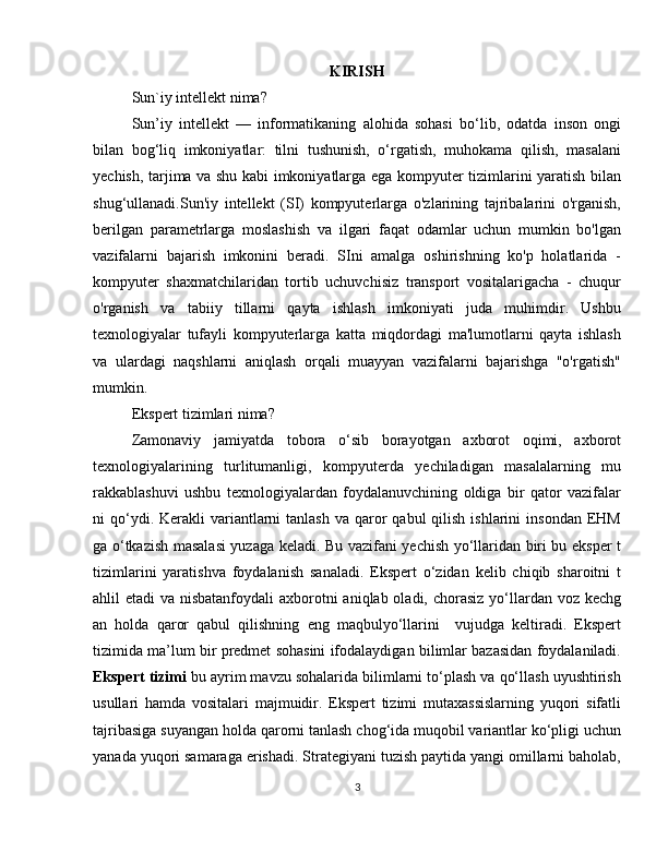 KIRISH
Sun`iy intellekt nima?
Sun’iy   intellekt   —   informatikaning   alohida   sohasi   bo‘lib,   odatda   inson   ongi
bilan   bog‘liq   imkoniyatlar:   tilni   tushunish,   o‘rgatish,   muhokama   qilish,   masalani
yechish, tarjima va shu kabi imkoniyatlarga ega kompyuter tizimlarini yaratish bilan
shug‘ullanadi.Sun'iy   intellekt   (SI)   kompyuterlarga   o'zlarining   tajribalarini   o'rganish,
berilgan   parametrlarga   moslashish   va   ilgari   faqat   odamlar   uchun   mumkin   bo'lgan
vazifalarni   bajarish   imkonini   beradi.   SIni   amalga   oshirishning   ko'p   holatlarida   -
kompyuter   shaxmatchilaridan   tortib   uchuvchisiz   transport   vositalarigacha   -   chuqur
o'rganish   va   tabiiy   tillarni   qayta   ishlash   imkoniyati   juda   muhimdir.   Ushbu
texnologiyalar   tufayli   kompyuterlarga   katta   miqdordagi   ma'lumotlarni   qayta   ishlash
va   ulardagi   naqshlarni   aniqlash   orqali   muayyan   vazifalarni   bajarishga   "o'rgatish"
mumkin.
Ekspert tizimlari nima?
Zamonaviy   jamiyatda   tobora   o‘sib   borayotgan   axborot   oqimi,   axborot
texnologiyalarining   turlitumanligi,   kompyuterda   yechiladigan   masalalarning   mu
rakkablashuvi   ushbu   texnologiyalardan   foydalanuvchining   oldiga   bir   qator   vazifalar
ni  qo‘ydi. Kerakli   variantlarni  tanlash   va qaror  qabul   qilish  ishlarini   insondan  EHM
ga o‘tkazish masalasi yuzaga keladi. Bu vazifani yechish yo‘llaridan biri bu eksper t
tizimlarini   yaratishva   foydalanish   sanaladi.   Ekspert   o‘zidan   kelib   chiqib   sharoitni   t
ahlil etadi  va nisbatanfoydali  axborotni aniqlab oladi, chorasiz  yo‘llardan voz kechg
an   holda   qaror   qabul   qilishning   eng   maqbulyo‘llarini     vujudga   keltiradi.   Ekspert
tizimida ma’lum bir predmet sohasini ifodalaydigan bilimlar bazasidan foydalaniladi.
Ekspert tizimi  bu ayrim mavzu sohalarida bilimlarni to‘plash va qo‘llash uyushtirish
usullari   hamda   vositalari   majmuidir.   Ekspert   tizimi   mutaxassislarning   yuqori   sifatli
tajribasiga suyangan holda qarorni tanlash chog‘ida muqobil variantlar ko‘pligi uchun
yanada yuqori samaraga erishadi. Strategiyani tuzish paytida yangi omillarni baholab,
3 