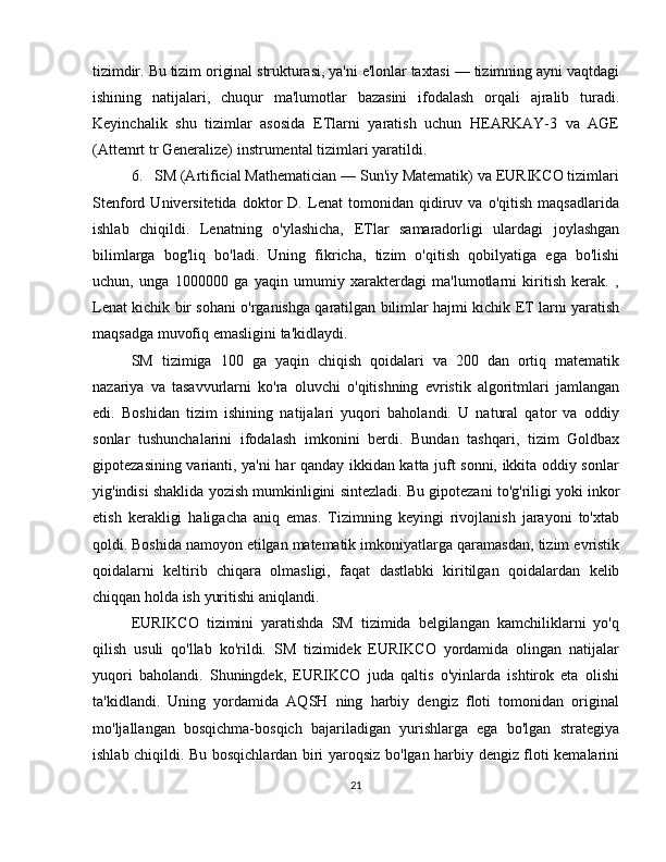 tizimdir.   Bu   tizim   original   strukturasi,   ya'ni   e'lonlar   taxtasi   —   tizimning   ayni   vaqtdagi
ishining   natijalari,   chuqur   ma'lumotlar   bazasini   ifodalash   orqali   ajralib   turadi.
Keyinchalik   shu   tizimlar   asosida   ETlarni   yaratish   uchun   HEARKAY-3   va   AGE
(Attemrt tr Generalize)   instrumental   tizimlari yaratildi.
6. SM (Artificial Mathematician — Sun'iy Matematik) va EURIKCO tizimlari
Stenford   Universitetida   doktor   D.   Lenat   tomonidan   qidiruv   va   o'qitish   maqsadlarida
ishlab   chiqildi.   Lenatning   o'ylashicha,   ETlar   samaradorligi   ulardagi   joylashgan
bilimlarga   bog'liq   bo'ladi.   Uning   fikricha,   tizim   o'qitish   qobilyatiga   ega   bo'lishi
uchun,   unga   1000000   ga   yaqin   umumiy   xarakterdagi   ma'lumotlarni   kiritish   kerak.   ,
Lenat   kichik   bir   sohani   o'rganishga   qaratilgan   bilimlar   hajmi   kichik   ET   larni   yaratish
maqsadga   muvofiq   emasligini   ta'kidlaydi.
SM   tizimiga   100   ga   yaqin   chiqish   qoidalari   va   200   dan   ortiq   matematik
nazariya   va   tasavvurlarni   ko'ra   oluvchi   o'qitishning   evristik   algoritmlari   jamlangan
edi.   Boshidan   tizim   ishining   natijalari   yuqori   baholandi.   U   natural   qator   va   oddiy
sonlar   tushunchalarini   ifodalash   imkonini   berdi.   Bundan   tashqari,   tizim   Goldbax
gipotezasining varianti, ya'ni har qanday ikkidan katta juft sonni, ikkita oddiy sonlar
yig'indisi   shaklida   yozish   mumkinligini   sintezladi.   Bu   gipotezani   to'g'riligi   yoki   inkor
etish   kerakligi   haligacha   aniq   emas.   Tizimning   keyingi   rivojlanish   jarayoni   to'xtab
qoldi.   Boshida   namoyon   etilgan   matematik   imkoniyatlarga   qaramasdan,   tizim   evristik
qoidalarni   keltirib   chiqara   olmasligi,   faqat   dastlabki   kiritilgan   qoidalardan   kelib
chiqqan holda   ish   yuritishi aniqlandi.
EURIKCO   tizimini   yaratishda   SM   tizimida   belgilangan   kamchiliklarni   yo'q
qilish   usuli   qo'llab   ko'rildi.   SM   tizimidek   EURIKCO   yordamida   olingan   natijalar
yuqori   baholandi.   Shuningdek,   EURIKCO   juda   qaltis   o'yinlarda   ishtirok   eta   olishi
ta'kidlandi.   Uning   yordamida   AQSH   ning   harbiy   dengiz   floti   tomonidan   original
mo'ljallangan   bosqichma-bosqich   bajariladigan   yurishlarga   ega   bo'lgan   strategiya
ishlab chiqildi. Bu bosqichlardan biri yaroqsiz bo'lgan harbiy dengiz floti kemalarini
21 