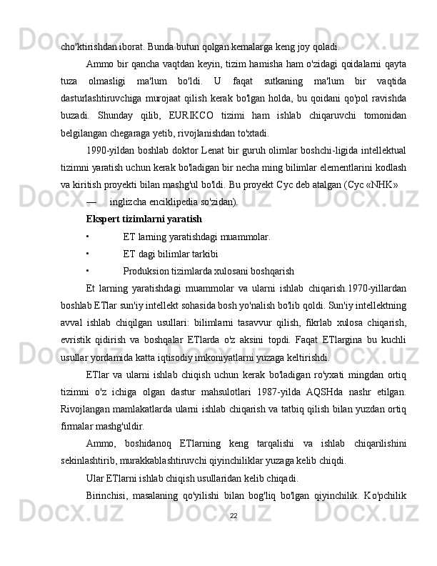 cho'ktirishdan iborat.   Bunda   butun   qolgan   kemalarga   keng joy   qoladi.
Ammo bir qancha vaqtdan keyin, tizim hamisha ham o'zidagi qoidalarni qayta
tuza   olmasligi   ma'lum   bo'ldi.   U   faqat   sutkaning   ma'lum   bir   vaqtida
dasturlashtiruvchiga   murojaat   qilish   kerak   bo'lgan   holda,  bu   qoidani   qo'pol   ravishda
buzadi.   Shunday   qilib,   EURIKCO   tizimi   ham   ishlab   chiqaruvchi   tomonidan
belgilangan chegaraga   yetib,   rivojlanishdan to'xtadi.
1990-yildan boshlab doktor Lenat bir guruh olimlar boshchi-ligida intellektual
tizimni   yaratish   uchun   kerak   bo'ladigan   bir   necha   ming   bilimlar   elementlarini   kodlash
va   kiritish   proyekti   bilan   mashg'ul   bo'ldi.   Bu   proyekt   Cyc   deb   atalgan   (Cyc   «NHK»
— inglizcha   enciklipedia   so'zidan).
Ekspert tizimlarni yaratish
• ET larning yaratishdagi muammolar.
• ET dagi bilimlar tarkibi
• Produksion tizimlarda xulosani boshqarish
Et   larning   yaratishdagi   muammolar   va   ularni   ishlab   chiqarish.1970-yillardan
boshlab ETlar sun'iy intellekt sohasida bosh yo'nalish bo'lib qoldi. Sun'iy intellektning
avval   ishlab   chiqilgan   usullari:   bilimlarni   tasavvur   qilish,   fikrlab   xulosa   chiqarish,
evristik   qidirish   va   boshqalar   ETlarda   o'z   aksini   topdi.   Faqat   ETlargina   bu   kuchli
usullar yordamida katta iqtisodiy imkoniyatlarni yuzaga keltirishdi.
ETlar   va   ularni   ishlab   chiqish   uchun   kerak   bo'ladigan   ro'yxati   mingdan   ortiq
tizimni   o'z   ichiga   olgan   dastur   mahsulotlari   1987-yilda   AQSHda   nashr   etilgan.
Rivojlangan   mamlakatlarda   ularni   ishlab   chiqarish   va   tatbiq   qilish   bilan   yuzdan   ortiq
firmalar mashg'uldir.
Ammo,   boshidanoq   ETlarning   keng   tarqalishi   va   ishlab   chiqarilishini
sekinlashtirib,   murakkablashtiruvchi qiyinchiliklar   yuzaga   kelib   chiqdi.
Ular   ETlarni   ishlab   chiqish   usullaridan   kelib   chiqadi.
Birinchisi,   masalaning   qo'yilishi   bilan   bog'liq   bo'lgan   qiyinchilik.   Ko'pchilik
22 