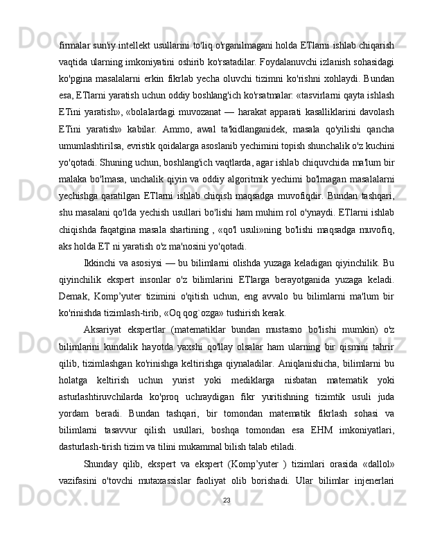 firmalar   sun'iy   intellekt   usullarini   to'liq   o'rganilmagani   holda   ETlarni   ishlab   chiqarish
vaqtida   ularning   imkoniyatini   oshirib   ko'rsatadilar.   Foydalanuvchi   izlanish   sohasidagi
ko'pgina   masalalarni   erkin   fikrlab   yecha   oluvchi   tizimni   ko'rishni   xohlaydi.   Bundan
esa,   ETlarni   yaratish   uchun   oddiy   boshlang'ich   ko'rsatmalar:   «tasvirlarni   qayta   ishlash
ETini   yaratish»,   «bolalardagi   muvozanat   —   harakat   apparati   kasalliklarini   davolash
ETini   yaratish»   kabilar.   Ammo,   awal   ta'kidlanganidek,   masala   qo'yilishi   qancha
umumlashtirilsa,   evristik   qoidalarga   asoslanib   yechimini   topish   shunchalik   o'z   kuchini
yo'qotadi. Shuning uchun, boshlang'ich vaqtlarda, agar ishlab chiquvchida   ma'lum bir
malaka bo'lmasa,  unchalik qiyin va oddiy algoritmik yechimi  bo'lmagan   masalalarni
yechishga   qaratilgan   ETlarni   ishlab   chiqish   maqsadga   muvofiqdir.   Bundan   tashqari,
shu   masalani   qo'lda   yechish   usullari   bo'lishi   ham   muhim   rol   o'ynaydi. ETlarni ishlab
chiqishda   faqatgina   masala   shartining   ,   «qo'l   usuli»ning   bo'lishi   maqsadga   muvofiq,
aks holda   ET   ni yaratish   o'z   ma'nosini yo'qotadi.
Ikkinchi va asosiysi  — bu bilimlarni olishda yuzaga keladigan qiyinchilik. Bu
qiyinchilik   ekspert   insonlar   o'z   bilimlarini   ETlarga   berayotganida   yuzaga   keladi.
Demak,   Komp’yuter   tizimini   o'qitish   uchun,   eng   avvalo   bu   bilimlarni   ma'lum   bir
ko'rinishda   tizimlash-tirib,   «Oq qog`ozga»   tushirish   kerak.
Aksariyat   ekspertlar   (matematiklar   bundan   mustasno   bo'lishi   mumkin)   o'z
bilimlarini   kundalik   hayotda   yaxshi   qo'llay   olsalar   ham   ularning   bir   qismini   tahrir
qilib,  tizimlashgan  ko'rinishga  keltirishga   qiynaladilar.  Aniqlanishicha,  bilimlarni  bu
holatga   keltirish   uchun   yurist   yoki   mediklarga   nisbatan   matematik   yoki
asturlashtiruvchilarda   ko'proq   uchraydigan   fikr   yuritishning   tizimtik   usuli   juda
yordam   beradi.   Bundan   tashqari,   bir   tomondan   matematik   fikrlash   sohasi   va
bilimlarni   tasavvur   qilish   usullari,   boshqa   tomondan   esa   EHM   imkoniyatlari,
dasturlash-tirish   tizim   va tilini mukammal bilish talab   etiladi.
Shunday   qilib,   ekspert   va   ekspert   (Komp’yuter   )   tizimlari   orasida   «dallol»
vazifasini   o'tovchi   mutaxassislar   faoliyat   olib   borishadi.   Ular   bilimlar   injenerlari
23 