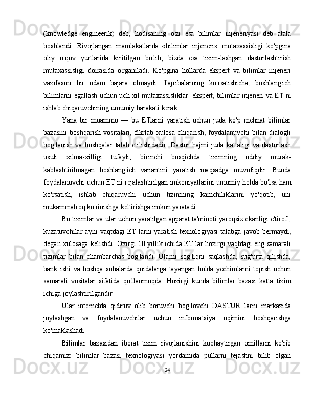 (knowledge   engineerik)   deb,   hodisaning   o'zi   esa   bilimlar   injeneriyasi   deb   atala
boshlandi.   Rivojlangan   mamlakatlarda   «bilimlar   injeneri»   mutaxassisligi   ko'pgina
oliy   o'quv   yurtlarida   kiritilgan   bo'lib,   bizda   esa   tizim-lashgan   dasturlashtirish
mutaxassisligi   doirasida   o'rganiladi.   Ko'pgina   hollarda   ekspert   va   bilimlar   injeneri
vazifasini   bir   odam   bajara   olmaydi.   Tajribalarning   ko'rsatishicha,   boshlang'ich
bilimlarni   egallash   uchun   uch   xil   mutaxassisliklar:   ekspert,   bilimlar   injeneri   va   ET   ni
ishlab chiqaruvchining   umumiy   harakati   kerak.
Yana   bir   muammo   —   bu   ETlarni   yaratish   uchun   juda   ko'p   mehnat   bilimlar
bazasini   boshqarish   vositalari,   fikrlab   xulosa   chiqarish,   foydalanuvchi   bilan   dialogli
bog'lanish   va   boshqalar   talab   etilishidadir.   Dastur   hajmi   juda   kattaligi   va   dasturlash
usuli   xilma-xilligi   tufayli,   birinchi   bosqichda   tizimning   oddiy   murak-
kablashtirilmagan   boshlang'ich   variantini   yaratish   maqsadga   muvofiqdir.   Bunda
foydalanuvchi   uchun   ET   ni   rejalashtirilgan   imkoniyatlarini   umumiy   holda   bo'lsa   ham
ko'rsatish,   ishlab   chiqaruvchi   uchun   tizimning   kamchiliklarini   yo'qotib,   uni
mukammalroq ko'rinishga   keltirishga   imkon   yaratadi.
Bu tizimlar va ular uchun yaratilgan apparat ta'minoti yaroqsiz ekanligi e'tirof ,
kuzatuvchilar   ayni   vaqtdagi   ET   larni   yaratish   texnologiyasi   talabga   javob  bermaydi,
degan xulosaga kelishdi. Oxirgi 10 yillik ichida ET lar hozirgi vaqtdagi eng samarali
tizimlar   bilan   chambarchas   bog'landi.   Ularni   sog'liqni   saqlashda,   sug'urta   qilishda,
bank   ishi   va   boshqa   sohalarda   qoidalarga   tayangan   holda   yechimlarni   topish   uchun
samarali   vositalar   sifatida   qo'llanmoqda.   Hozirgi   kunda   bilimlar   bazasi   katta   tizim
ichiga   joylashtirilgandir.
Ular   internetda   qidiruv   olib   boruvchi   bog'lovchi   DASTUR   larni   markazida
joylashgan   va   foydalanuvchilar   uchun   informatsiya   oqimini   boshqarishga
ko'maklashadi.
Bilimlar   bazasidan   iborat   tizim   rivojlanishini   kuchaytirgan   omillarni   ko'rib
chiqamiz:   bilimlar   bazasi   texnologiyasi   yordamida   pullarni   tejashni   bilib   olgan
24 