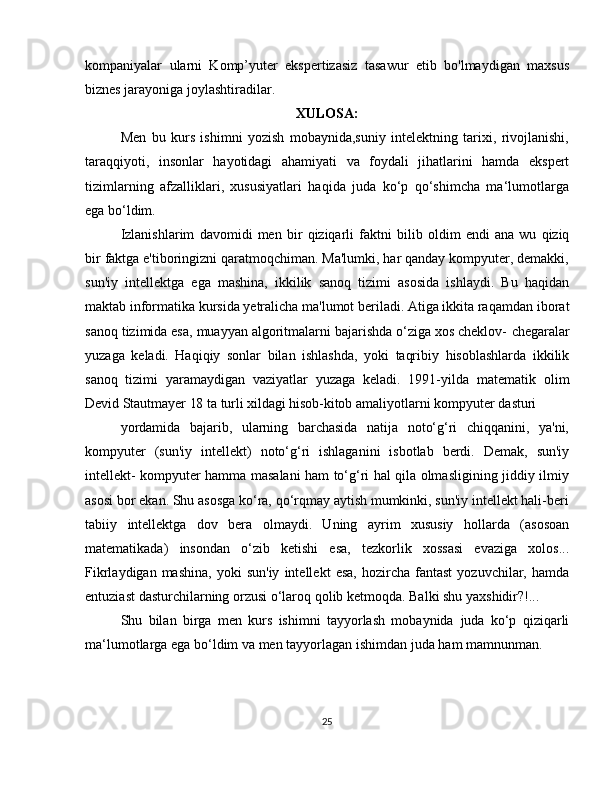 kompaniyalar   ularni   Komp’yuter   ekspertizasiz   tasawur   etib   bo'lmaydigan   maxsus
biznes jarayoniga joylashtiradilar.
XULOSA:
Men   bu   kurs   ishimni   yozish   mobaynida,suniy   intelektning   tarixi,   rivojlanishi,
taraqqiyoti,   insonlar   hayotidagi   ahamiyati   va   foydali   jihatlarini   hamda   ekspert
tizimlarning   afzalliklari,   xususiyatlari   haqida   juda   ko‘p   qo‘shimcha   ma‘lumotlarga
ega   bo‘ldim.
Izlanishlarim   davomidi   men   bir   qiziqarli   faktni   bilib   oldim   endi   ana   wu   qiziq
bir   faktga e'tiboringizni qaratmoqchiman. Ma'lumki, har qanday kompyuter, demakki,
sun'iy   intellektga   ega   mashina,   ikkilik   sanoq   tizimi   asosida   ishlaydi.   Bu   haqidan
maktab informatika kursida yetralicha ma'lumot beriladi. Atiga ikkita raqamdan   iborat
sanoq tizimida esa, muayyan algoritmalarni bajarishda o‘ziga xos cheklov-   chegaralar
yuzaga   keladi.   Haqiqiy   sonlar   bilan   ishlashda,   yoki   taqribiy   hisoblashlarda   ikkilik
sanoq   tizimi   yaramaydigan   vaziyatlar   yuzaga   keladi.   1991-yilda   matematik   olim
Devid   Stautmayer   18   ta   turli   xildagi   hisob-kitob   amaliyotlarni   kompyuter   dasturi
yordamida   bajarib,   ularning   barchasida   natija   noto‘g‘ri   chiqqanini,   ya'ni,
kompyuter   (sun'iy   intellekt)   noto‘g‘ri   ishlaganini   isbotlab   berdi.   Demak,   sun'iy
intellekt-   kompyuter hamma masalani ham to‘g‘ri hal qila olmasligining jiddiy ilmiy
asosi bor   ekan. Shu asosga ko‘ra, qo‘rqmay aytish mumkinki, sun'iy intellekt hali-beri
tabiiy   intellektga   dov   bera   olmaydi.   Uning   ayrim   xususiy   hollarda   (asosoan
matematikada)   insondan   o‘zib   ketishi   esa,   tezkorlik   xossasi   evaziga   xolos...
Fikrlaydigan  mashina,   yoki   sun'iy   intellekt   esa,   hozircha   fantast   yozuvchilar,   hamda
entuziast   dasturchilarning   orzusi   o‘laroq   qolib   ketmoqda.   Balki   shu yaxshidir?!...
Shu   bilan   birga   men   kurs   ishimni   tayyorlash   mobaynida   juda   ko‘p   qiziqarli
ma‘lumotlarga   ega   bo‘ldim   va men   tayyorlagan   ishimdan   juda   ham   mamnunman.
25 