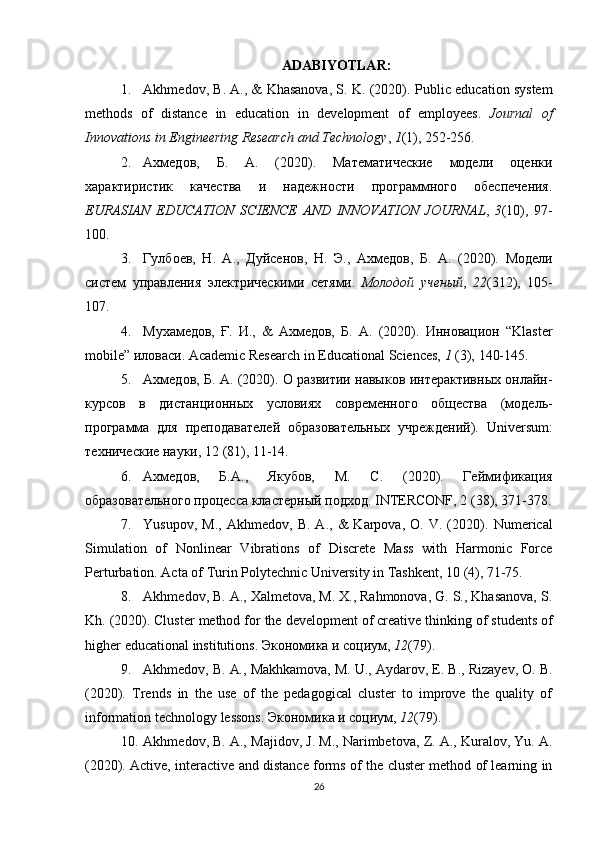 АDАBIYOTLАR:
1. Akhmedov, B. A., & Khasanova, S. K. (2020).  Public education system
methods   of   distance   in   education   in   development   of   employees.   Journal   of
Innovations   in   Engineering Research   and Technology ,   1 (1),   252-256.
2. Ахмедов,   Б.   А.   (2020).   Математические   модели   оценки
характиристик   качества   и   надежности   программного   обеспечения.
EURASIAN   EDUCATION   SCIENCE   AND   INNOVATION   JOURNAL ,   3 (10),   97-
100.
3. Гулбоев,   Н.   А.,   Дуйсенов,   Н.   Э.,   Ахмедов,   Б.   А.   (2020).   Модели
систем   управления   элoтрическими   сетями.   Молодой   ученый ,   22 (312),   105-
107.
4. Мухамедов,   Ғ.   И.,   &   Ахмедов,   Б.   А.   (2020).   Инновацион   “Klaster
mobile”   иловаси.   Academic   Research   in Educational   Sciences,   1  (3),   140-145.
5. Ахмедов, Б. А.   (2020).   О   развитии   навыков   интерактивных   онлайн-
курсов   в   дистанционных   условиях   современного   общества   (модель-
программа   для   преподавателl   образовательных   учреждений).   Universum:
технические науки,   12 (81),   11-14.
6. Ахмедов,   Б.А.,   Якубов,   М.   С.   (2020).   Гlмификация
образовательного процесса   кластерный   подход.   INTERCONF,   2   (38),   371-378.
7. Yusupov,   M.,   Akhmedov,   B.  A.,   &   Karpova,   O.   V.  (2020).   Numerical
Simulation   of   Nonlinear   Vibrations   of   Discrete   Mass   with   Harmonic   Force
Perturbation. Acta of   Turin Polytechnic University   in Tashkent,   10   (4),   71-75.
8. Akhmedov, B. A., Xalmetova, M. X., Rahmonova, G. S., Khasanova, S.
Kh.  (2020).   Cluster   method   for   the   development   of   creative   thinking   of   students   of
higher   educational   institutions.   Экономика   и социум,   12 (79).
9. Akhmedov, B.   A.,   Makhkamova,   M.   U.,   Aydarov,   E.   B.,   Rizayev,   O.   B.
(2020).   Trends   in   the   use   of   the   pedagogical   cluster   to   improve   the   quality   of
information technology   lessons.   Экономика   и социум,   12 (79).
10. Akhmedov, B. A.,   Majidov, J.   M.,   Narimbetova,   Z.   A.,   Kuralov,   Yu.   A.
(2020).   Active,   interactive   and   distance   forms   of   the   cluster   method   of   learning   in
26 