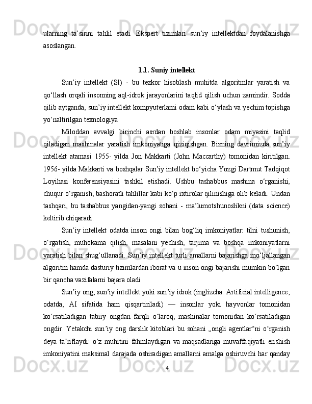 ularning   ta’sirini   tahlil   etadi.   Ekspert   tizimlari   sun’iy   intellektdan   foydalanishga
asoslangan.                
1.1. Suniy intellekt
Sun’iy   intellekt   (SI)   -   bu   tezkor   hisoblash   muhitda   algoritmlar   yaratish   va
qo‘llash orqali insonning aql-idrok jarayonlarini taqlid qilish uchun zamindir. Sodda
qilib aytganda, sun’iy intellekt kompyuterlarni odam kabi o‘ylash va yechim topishga
yo‘naltirilgan texnologiya
Miloddan   avvalgi   birinchi   asrdan   boshlab   insonlar   odam   miyasini   taqlid
qiladigan   mashinalar   yaratish   imkoniyatiga   qiziqishgan.   Bizning   davrimizda   sun’iy
intellekt   atamasi   1955-   yilda   Jon   Makkarti   (John   Maccarthy)   tomonidan   kiritilgan.
1956- yilda Makkarti va boshqalar Sun’iy intellekt bo‘yicha Yozgi Dartmut Tadqiqot
Loyihasi   konferensiyasini   tashkil   etishadi.   Ushbu   tashabbus   mashina   o‘rganishi,
chuqur o‘rganish, bashoratli tahlillar kabi ko‘p ixtirolar qilinishiga olib keladi. Undan
tashqari,   bu   tashabbus   yangidan-yangi   sohani   -   ma’lumotshunoslikni   (data   science)
keltirib chiqaradi.
Sun’iy   intellekt   odatda   inson   ongi   bilan   bog‘liq   imkoniyatlar:   tilni   tushunish,
o‘rgatish,   muhokama   qilish,   masalani   yechish,   tarjima   va   boshqa   imkoniyatlarni
yaratish bilan shug‘ullanadi. Sun’iy intellekt turli amallarni bajarishga mo‘ljallangan
algoritm hamda dasturiy tizimlardan iborat va u inson ongi bajarishi mumkin bo‘lgan
bir qancha vazifalarni bajara oladi
Sun iy ong, sun iy intellekt yoki sun iy idrok (inglizcha: Artificial intelligence;ʼ ʼ ʼ
odatda,   AI   sifatida   ham   qisqartiriladi)   —   insonlar   yoki   hayvonlar   tomonidan
ko rsatiladigan   tabiiy   ongdan   farqli   o laroq,   mashinalar   tomonidan   ko rsatiladigan	
ʻ ʻ ʻ
ongdir.   Yetakchi   sun iy   ong   darslik   kitoblari   bu   sohani   „ongli   agentlar“ni   o rganish	
ʼ ʻ
deya   ta riflaydi:   o z   muhitini   fahmlaydigan   va   maqsadlariga   muvaffaqiyatli   erishish	
ʼ ʻ
imkoniyatini maksimal darajada oshiradigan amallarni amalga oshiruvchi har qanday
4 