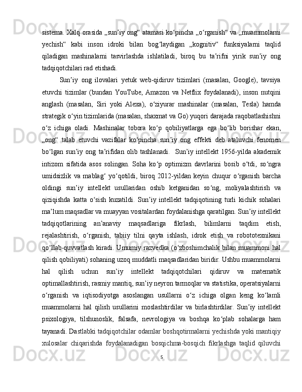 sistema. Xalq orasida „sun iy ong“ atamasi ko pincha „o rganish“ va „muammolarniʼ ʻ ʻ
yechish“   kabi   inson   idroki   bilan   bog laydigan   „kognitiv“   funksiyalarni   taqlid	
ʻ
qiladigan   mashinalarni   tasvirlashda   ishlatiladi,   biroq   bu   ta rifni   yirik   sun iy   ong	
ʼ ʼ
tadqiqotchilari rad etishadi.
Sun iy   ong   ilovalari   yetuk   web-qidiruv   tizimlari   (masalan,   Google),   tavsiya	
ʼ
etuvchi   tizimlar   (bundan   YouTube,   Amazon   va   Netflix   foydalanadi),   inson   nutqini
anglash   (masalan,   Siri   yoki   Alexa),   o ziyurar   mashinalar   (masalan,   Tesla)   hamda	
ʻ
strategik o yin tizimlarida (masalan, shaxmat va Go) yuqori darajada raqobatlashishni	
ʻ
o z   ichiga   oladi.   Mashinalar   tobora   ko p   qobiliyatlarga   ega   bo lib   borishar   ekan,	
ʻ ʻ ʻ
„ong“   talab   etuvchi   vazifalar   ko pincha   sun iy   ong   effekti   deb   ataluvchi   fenomen	
ʻ ʼ
bo lgan   sun iy   ong   ta rifidan   olib   tashlanadi.     Sun’iy   intellekt   1956-yilda   akademik	
ʻ ʼ ʼ
intizom   sifatida   asos   solingan.   Soha   ko p   optimizm   davrlarini   bosib   o tdi,   so ngra	
ʻ ʻ ʻ
umidsizlik   va   mablag   yo qotildi,   biroq   2012-yildan   keyin   chuqur   o rganish   barcha	
ʻ ʻ ʻ
oldingi   sun’iy   intellekt   usullaridan   oshib   ketganidan   so ng,   moliyalashtirish   va	
ʻ
qiziqishda   katta   o sish   kuzatildi.   Sun iy   intellekt   tadqiqotining   turli   kichik   sohalari	
ʻ ʼ
ma’lum maqsadlar va muayyan vositalardan foydalanishga qaratilgan. Sun iy intellekt	
ʼ
tadqiqotlarining   an’anaviy   maqsadlariga   fikrlash,   bilimlarni   taqdim   etish,
rejalashtirish,   o rganish,   tabiiy   tilni   qayta   ishlash,   idrok   etish   va   robototexnikani	
ʻ
qo llab-quvvatlash   kiradi.   Umumiy   razvedka   (o zboshimchalik   bilan   muammoni   hal	
ʻ ʻ
qilish qobiliyati) sohaning uzoq muddatli maqsadlaridan biridir. Ushbu muammolarni
hal   qilish   uchun   sun’iy   intellekt   tadqiqotchilari   qidiruv   va   matematik
optimallashtirish, rasmiy mantiq, sun’iy neyron tarmoqlar va statistika, operatsiyalarni
o rganish   va   iqtisodiyotga   asoslangan   usullarni   o z   ichiga   olgan   keng   ko lamli
ʻ ʻ ʻ
muammolarni   hal   qilish   usullarini   moslashtirdilar   va   birlashtirdilar.   Sun iy   intellekt	
ʼ
psixologiya,   tilshunoslik,   falsafa,   nevrologiya   va   boshqa   ko plab   sohalarga   ham	
ʻ
tayanadi. Da stlabki tadqiqotchilar odamlar boshqotirmalarni yechishda yoki mantiqiy
xulosalar   chiqarishda   foydalanadigan   bosqichma-bosqich   fikrlashga   taqlid   qiluvchi
5 