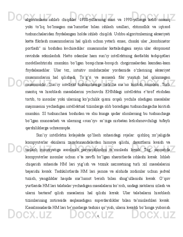 algoritmlarni   ishlab   chiqdilar.   1980-yillarning   oxiri   va   1990-yillarga   kelib   noaniq
yoki   to liq   bo lmagan   ma lumotlar   bilan   ishlash   usullari,   ehtimollik   va   iqtisodʻ ʻ ʼ
tushunchalaridan foydalangan holda ishlab chiqildi. Ushbu algoritmlarning aksariyati
katta  fikrlash   muammolarini   hal   qilish   uchun   yetarli   emas,   chunki   ular   „kombinator
portlash“   ni   boshdan   kechiradilar:   muammolar   kattalashgani   sayin   ular   eksponent
ravishda   sekinlashdi.   Hatto   odamlar   ham   sun’iy   intellektning   dastlabki   tadqiqotlari
modellashtirishi   mumkin   bo lgan   bosqichma-bosqich   chegirmalardan   kamdan-kam	
ʻ
foydalanadilar.   Ular   tez,   intuitiv   mulohazalar   yordamida   o zlarining   aksariyat	
ʻ
muammolarini   hal   qilishadi.   To g ri   va   samarali   fikr   yuritish   hal   qilinmagan	
ʻ ʻ
muammodir.   Sun’iy   intellekt   tushunсhasiga   turlicha   ma’no   kiritish   mumkin.   Turli
mantiq   va   hisoblash   masalalarini   yechuvchi   EHMdagi   intellektni   e’tirof   etishdan
tortib,   to   insonlar   yoki   ularning   ko’pchilik   qismi   orqali   yechila   oladigan   masalalar
majmuasini yechadigan intellektual tizimlarga olib boradigan tushunchagacha kiritish
mumkin.   SI   tushunсhasi   boshidan   va   shu   kunga   qadar   olimlarning   bu   tushunchaga
bo’lgan   munosabati   va   ularning   «sun’iy»   so’ziga   nisbatan   kelishmovchiligi   tufayli
qarshiliklarga uchramoqda.
Sun’iy   intellektni   kelajakda   qo’llash   sohasidagi   rejalar:   qishloq   xo’jaligida
kompyuterlar   ekinlarni   zararkunandalardan   himoya   qilishi,   daraxtlarni   kesish   va
tanlash   xususiyatiga   asoslanib   parvarishlashni   ta’minlashi   kerak.   Tog’   sanoatida
kompyuterlar   insonlar   uchun   o’ta   xavfli   bo’lgan   sharoitlarda   ishlashi   kerak.   Ishlab
chiqarish   sohasida   HM   lari   yig’ish   va   texnik   nazoratning   turli   xil   masalalarini
bajarishi   kerak.   Tashkilotlarda   HM   lari   jamoa   va   alohida   xodimlar   uchun   jadval
tuzish,   yangiliklar   haqida   ma’lumot   berish   bilan   shug’ullanishi   kerak.   O’quv
yurtlarida HM lari talabalar yechadigan masalalarni ko’rish, undagi xatolarni izlash va
ularni   bartaraf   qilish   masalarini   hal   qilishi   kerak.   Ular   talabalarni   hisoblash
tizimlarining   xotirasida   saqlanadigan   superdarsliklar   bilan   ta’minlashlari   kerak.
Kasalxonalarda HM lari be’morlarga tashxis qo’yish, ularni kerakli bo’limga yuborish
6 
