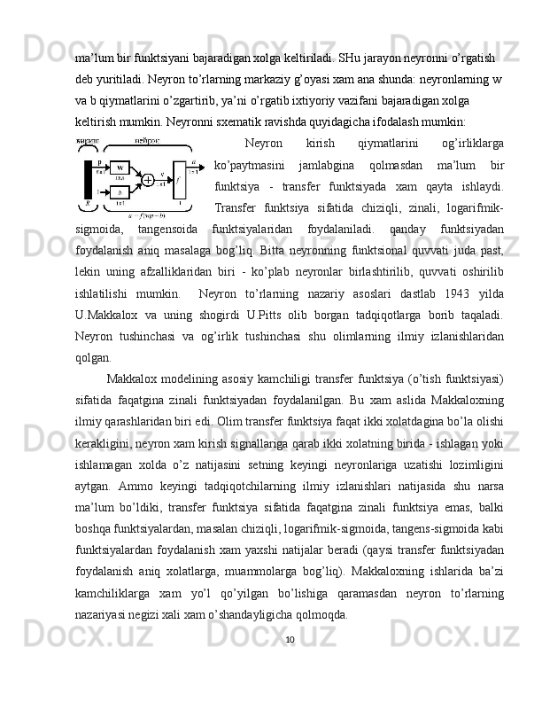ma’lum bir funktsiyani bajaradigan xolga keltiriladi. SHu jarayon neyronni o’rgatish 
deb yuritiladi. Neyron to’rlarning markaziy g’oyasi xam ana shunda: neyronlarning w
va b qiymatlarini o’zgartirib, ya’ni o’rgatib ixtiyoriy vazifani bajaradigan xolga 
keltirish mumkin. Neyronni sxematik ravishda quyidagicha ifodalash mumkin:
Neyron   kirish   qiymatlarini   og’irliklarga
ko’paytmasini   jamlabgina   qolmasdan   ma’lum   bir
funktsiya   -   transfer   funktsiyada   xam   qayta   ishlaydi.
Transfer   funktsiya   sifatida   chiziqli,   zinali,   logarifmik-
sigmoida,   tangensoida   funktsiyalaridan   foydalaniladi.   qanday   funktsiyadan
foydalanish   aniq   masalaga   bog’liq.   Bitta   neyronning   funktsional   quvvati   juda   past,
lekin   uning   afzalliklaridan   biri   -   ko’plab   neyronlar   birlashtirilib,   quvvati   oshirilib
ishlatilishi   mumkin.     Neyron   to’rlarning   nazariy   asoslari   dastlab   1943   yilda
U.Makkalox   va   uning   shogirdi   U.Pitts   olib   borgan   tadqiqotlarga   borib   taqaladi.
Neyron   tushinchasi   va   og’irlik   tushinchasi   shu   olimlarning   ilmiy   izlanishlaridan
qolgan.
Makkalox   modelining   asosiy   kamchiligi   transfer   funktsiya   (o’tish   funktsiyasi)
sifatida   faqatgina   zinali   funktsiyadan   foydalanilgan.   Bu   xam   aslida   Makkaloxning
ilmiy qarashlaridan biri edi. Olim transfer funktsiya faqat ikki xolatdagina bo’la olishi
kerakligini, neyron xam kirish signallariga qarab ikki xolatning birida - ishlagan yoki
ishlamagan   xolda   o’z   natijasini   setning   keyingi   neyronlariga   uzatishi   lozimligini
aytgan.   Ammo   keyingi   tadqiqotchilarning   ilmiy   izlanishlari   natijasida   shu   narsa
ma’lum   bo’ldiki,   transfer   funktsiya   sifatida   faqatgina   zinali   funktsiya   emas,   balki
boshqa funktsiyalardan, masalan chiziqli, logarifmik-sigmoida, tangens-sigmoida kabi
funktsiyalardan   foydalanish   xam   yaxshi   natijalar   beradi   (qaysi   transfer   funktsiyadan
foydalanish   aniq   xolatlarga,   muammolarga   bog’liq).   Makkaloxning   ishlarida   ba’zi
kamchiliklarga   xam   yo’l   qo’yilgan   bo’lishiga   qaramasdan   neyron   to’rlarning
nazariyasi negizi xali xam o’shandayligicha qolmoqda.
10 