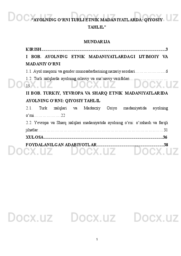 “AYOLNING O‘RNI TURLI ETNIK MADANIYATLARDA: QIYOSIY
TAHLIL”
MUNDARIJA
KIRISH .....................................................................................................................3
I   BOB.   AYOLNING   ETNIK   MADANIYATLARDAGI   IJTIMOIY   VA
MADANIY O‘RNI
1.1. Ayol maqomi va gender munosabatlarining nazariy asoslari……………….....6
1.2. Turli xalqlarda ayolning oilaviy va ma’naviy vazifalari………………………
15
II   BOB.   TURKIY,   YEVROPA  VA  SHARQ   ETNIK   MADANIYATLARIDA
AYOLNING O‘RNI: QIYOSIY TAHLIL
2.1.   Turk   xalqlari   va   Markaziy   Osiyo   madaniyatida   ayolning
o‘rni……………….22
2.2.   Yevropa   va   Sharq   xalqlari   madaniyatida   ayolning   o‘rni:   o‘xshash   va   farqli
jihatlar………………………………………………………………………..……31
XULOSA ................................................................................................................36
FOYDALANILGAN ADABIYOTLAR ...............................................................38
1 