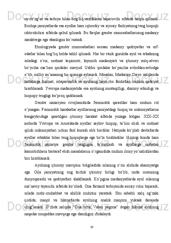 uy-ro‘zg‘or  va tarbiya bilan bog‘liq vazifalarni  bajaruvchi  sifatida talqin qilinadi.
Boshqa jamiyatlarda esa ayollar ham iqtisodiy va siyosiy faoliyatning teng huquqli
ishtirokchisi sifatida qabul qilinadi. Bu farqlar gender munosabatlarining madaniy
xarakterga ega ekanligini ko‘rsatadi.
Etnologiyada   gender   munosabatlari   asosan   madaniy   qadriyatlar   va   urf-
odatlar bilan bog‘liq holda tahlil qilinadi. Har bir etnik guruhda ayol va erkakning
oiladagi   o‘rni,   mehnat   taqsimoti,   kiyinish   madaniyati   va   ijtimoiy   xulq-atvori
bo‘yicha   ma’lum   qoidalar   mavjud.   Ushbu   qoidalar   ko‘pincha   avloddan-avlodga
o‘tib, milliy an’ananing bir qismiga aylanadi. Masalan, Markaziy Osiyo xalqlarida
kattalarga   hurmat,   oilaparvarlik   va   ayolning   hayo-ibo   fazilatlari   muhim   qadriyat
hisoblanadi. Yevropa madaniyatida esa ayolning mustaqilligi, shaxsiy erkinligi va
huquqiy tengligi ko‘proq qadrlanadi.
Gender   nazariyasi   rivojlanishida   feministik   qarashlar   ham   muhim   rol
o‘ynagan. Feministik harakatlar ayollarning jamiyatdagi huquq va imkoniyatlarini
kengaytirishga   qaratilgan   ijtimoiy   harakat   sifatida   yuzaga   kelgan.   XIX–XX
asrlarda   Yevropa   va   Amerikada   ayollar   saylov   huquqi,   ta’lim   olish   va   mehnat
qilish   imkoniyatlari   uchun   faol   kurash   olib   bordilar.   Natijada   ko‘plab   davlatlarda
ayollar   erkaklar   bilan   teng   huquqlarga   ega   bo‘la   boshladilar.   Hozirgi   kunda   ham
feministik   nazariya   gender   tengligini   ta’minlash   va   ayollarga   nisbatan
kamsitishlarni bartaraf etish masalalarini o‘rganishda muhim ilmiy yo‘nalishlardan
biri hisoblanadi.
Ayolning   ijtimoiy   mavqeini   belgilashda   oilaning   o‘rni   alohida   ahamiyatga
ega.   Oila   jamiyatning   eng   kichik   ijtimoiy   birligi   bo‘lib,   unda   insonning
dunyoqarashi   va   qadriyatlari   shakllanadi.   Ko‘pgina   madaniyatlarda   ayol   oilaning
ma’naviy tayanchi sifatida ko‘riladi. Ona farzand tarbiyasida asosiy rolni bajaradi,
oilada   mehr-muhabbat   va   ahillik   muhitini   yaratadi.   Shu   sababli   xalq   og‘zaki
ijodida,   maqol   va   hikmatlarda   ayolning   onalik   maqomi   yuksak   darajada
ulug‘lanadi.   O‘zbek   xalqida   “Ona   bitta,   Vatan   yagona”   degan   hikmat   ayolning
naqadar muqaddas mavqega ega ekanligini ifodalaydi.
10 