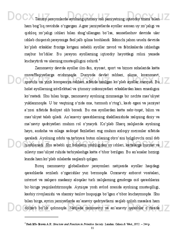 Tarixiy jarayonlarda ayolning ijtimoiy roli jamiyatning iqtisodiy tizimi bilan
ham bog‘liq ravishda o‘zgargan. Agrar jamiyatlarda ayollar asosan uy xo‘jaligi va
qishloq   xo‘jaligi   ishlari   bilan   shug‘ullangan   bo‘lsa,   sanoatlashuv   davrida   ular
ishlab chiqarish jarayoniga faol jalb qilina boshlandi. Ikkinchi jahon urushi davrida
ko‘plab   erkaklar   frontga   ketgani   sababli   ayollar   zavod   va   fabrikalarda   ishlashga
majbur   bo‘ldilar.   Bu   jarayon   ayollarning   iqtisodiy   hayotdagi   rolini   yanada
kuchaytirdi va ularning mustaqilligini oshirdi. 4
Zamonaviy davrda ayollar ilm-fan, siyosat, sport va biznes sohalarida katta
muvaffaqiyatlarga   erishmoqda.   Dunyoda   davlat   rahbari,   olima,   kosmonavt,
sportchi   va   yirik   kompaniya   rahbari   sifatida   tanilgan   ko‘plab   ayollar   mavjud.   Bu
holat ayollarning intellektual va ijtimoiy imkoniyatlari erkaklardan kam emasligini
ko‘rsatadi. Shu bilan birga, zamonaviy ayolning zimmasiga  bir  nechta mas’uliyat
yuklanmoqda. U bir vaqtning o‘zida ona, turmush o‘rtog‘i, kasb egasi  va jamiyat
a’zosi   sifatida   faoliyat   olib   boradi.   Bu   esa   ayollardan   katta   sabr-toqat,   bilim   va
mas’uliyat  talab  qiladi. An’anaviy  qarashlarning shakllanishida  xalqning  diniy  va
ma’naviy   qadriyatlari   muhim   rol   o‘ynaydi.   Ko‘plab   Sharq   xalqlarida   ayolning
hayo,   andisha   va   oilaga   sadoqat   fazilatlari   eng   muhim   axloqiy   mezonlar   sifatida
qaraladi. Ayolning odobi va tarbiyasi butun oilaning obro‘sini belgilovchi omil deb
hisoblanadi. Shu sababli qiz bolalarni yoshligidan uy ishlari, kattalarga hurmat va
oilaviy mas’uliyat ruhida tarbiyalashga katta e’tibor berilgan. Bu an’analar hozirgi
kunda ham ko‘plab oilalarda saqlanib qolgan.
Biroq   zamonaviy   globallashuv   jarayonlari   natijasida   ayollar   haqidagi
qarashlarda   sezilarli   o‘zgarishlar   yuz   bermoqda.   Ommaviy   axborot   vositalari,
internet   va   xalqaro   madaniy   aloqalar   turli   xalqlarning   genderga   oid   qarashlarini
bir-biriga   yaqinlashtirmoqda.   Ayniqsa   yosh   avlod   orasida   ayolning   mustaqilligi,
kasbiy rivojlanishi va shaxsiy tanlov huquqiga bo‘lgan e’tibor kuchaymoqda. Shu
bilan birga, ayrim jamiyatlarda an’anaviy qadriyatlarni saqlab qolish masalasi ham
dolzarb   bo‘lib   qolmoqda.   Natijada   zamonaviy   va   an’anaviy   qarashlar   o‘rtasida
4
 Radcliffe-Brown A.R.  Structure and Function in Primitive Society . London: Cohen & West, 1952. – 244 p.
11 
