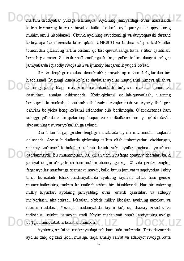 ma’lum   ziddiyatlar   yuzaga   kelmoqda.   Ayolning   jamiyatdagi   o‘rni   masalasida
ta’lim   tizimining   ta’siri   nihoyatda   katta.   Ta’limli   ayol   jamiyat   taraqqiyotining
muhim omili hisoblanadi. Chunki ayolning savodxonligi va dunyoqarashi farzand
tarbiyasiga   ham   bevosita   ta’sir   qiladi.   UNESCO   va   boshqa   xalqaro   tashkilotlar
tomonidan   qizlarning   ta’lim   olishini   qo‘llab-quvvatlashga   katta   e’tibor   qaratilishi
ham   bejiz   emas.   Statistik   ma’lumotlarga   ko‘ra,   ayollar   ta’lim   darajasi   oshgan
jamiyatlarda iqtisodiy rivojlanish va ijtimoiy barqarorlik yuqori bo‘ladi.
Gender   tengligi   masalasi   demokratik   jamiyatning   muhim   belgilaridan   biri
hisoblanadi. Bugungi kunda ko‘plab davlatlar ayollar huquqlarini himoya qilish va
ularning   jamiyatdagi   mavqeini   mustahkamlash   bo‘yicha   maxsus   qonun   va
dasturlarni   amalga   oshirmoqda.   Xotin-qizlarni   qo‘llab-quvvatlash,   ularning
bandligini   ta’minlash,   tadbirkorlik   faoliyatini   rivojlantirish   va   siyosiy   faolligini
oshirish   bo‘yicha   keng   ko‘lamli   islohotlar   olib   borilmoqda.   O‘zbekistonda   ham
so‘nggi   yillarda   xotin-qizlarning   huquq   va   manfaatlarini   himoya   qilish   davlat
siyosatining ustuvor yo‘nalishiga aylandi.
Shu   bilan   birga,   gender   tengligi   masalasida   ayrim   muammolar   saqlanib
qolmoqda.   Ayrim   hududlarda   qizlarning   ta’lim   olish   imkoniyatlari   cheklangan,
maishiy   zo‘ravonlik   holatlari   uchrab   turadi   yoki   ayollar   mehnati   yetarlicha
qadrlanmaydi.   Bu   muammolarni   hal   qilish   uchun   nafaqat   qonuniy   choralar,  balki
jamiyat   ongini   o‘zgartirish   ham   muhim   ahamiyatga   ega.   Chunki   gender   tengligi
faqat ayollar manfaatiga xizmat qilmaydi, balki butun jamiyat taraqqiyotiga ijobiy
ta’sir   ko‘rsatadi.   Etnik   madaniyatlarda   ayolning   kiyinish   uslubi   ham   gender
munosabatlarining   muhim   ko‘rsatkichlaridan   biri   hisoblanadi.   Har   bir   xalqning
milliy   kiyimlari   ayolning   jamiyatdagi   o‘rni,   estetik   qarashlari   va   axloqiy
me’yorlarini   aks   ettiradi.   Masalan,   o‘zbek   milliy   liboslari   ayolning   nazokati   va
ibosini   ifodalasa,   Yevropa   madaniyatida   kiyim   ko‘proq   shaxsiy   erkinlik   va
individual   uslubni   namoyon   etadi.   Kiyim   madaniyati   orqali   jamiyatning   ayolga
bo‘lgan munosabatini kuzatish mumkin.
Ayolning san’at va madaniyatdagi roli ham juda muhimdir. Tarix davomida
ayollar   xalq   og‘zaki   ijodi,   musiqa,   raqs,   amaliy   san’at   va   adabiyot   rivojiga   katta
12 