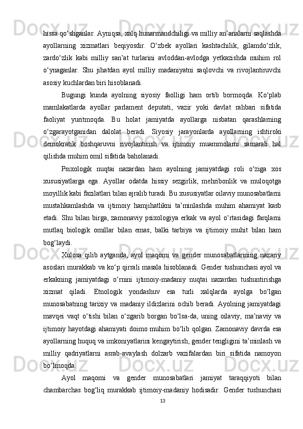 hissa qo‘shganlar. Ayniqsa, xalq hunarmandchiligi va milliy an’analarni saqlashda
ayollarning   xizmatlari   beqiyosdir.   O‘zbek   ayollari   kashtachilik,   gilamdo‘zlik,
zardo‘zlik   kabi   milliy   san’at   turlarini   avloddan-avlodga   yetkazishda   muhim   rol
o‘ynaganlar.   Shu   jihatdan   ayol   milliy   madaniyatni   saqlovchi   va   rivojlantiruvchi
asosiy kuchlardan biri hisoblanadi.
Bugungi   kunda   ayolning   siyosiy   faolligi   ham   ortib   bormoqda.   Ko‘plab
mamlakatlarda   ayollar   parlament   deputati,   vazir   yoki   davlat   rahbari   sifatida
faoliyat   yuritmoqda.   Bu   holat   jamiyatda   ayollarga   nisbatan   qarashlarning
o‘zgarayotganidan   dalolat   beradi.   Siyosiy   jarayonlarda   ayollarning   ishtiroki
demokratik   boshqaruvni   rivojlantirish   va   ijtimoiy   muammolarni   samarali   hal
qilishda muhim omil sifatida baholanadi.
Psixologik   nuqtai   nazardan   ham   ayolning   jamiyatdagi   roli   o‘ziga   xos
xususiyatlarga   ega.   Ayollar   odatda   hissiy   sezgirlik,   mehribonlik   va   muloqotga
moyillik kabi fazilatlari bilan ajralib turadi. Bu xususiyatlar oilaviy munosabatlarni
mustahkamlashda   va   ijtimoiy   hamjihatlikni   ta’minlashda   muhim   ahamiyat   kasb
etadi.   Shu   bilan   birga,   zamonaviy   psixologiya   erkak   va   ayol   o‘rtasidagi   farqlarni
mutlaq   biologik   omillar   bilan   emas,   balki   tarbiya   va   ijtimoiy   muhit   bilan   ham
bog‘laydi.
Xulosa   qilib   aytganda,   ayol   maqomi   va   gender   munosabatlarining   nazariy
asoslari murakkab va ko‘p qirrali masala hisoblanadi.   Gender tushunchasi ayol va
erkakning   jamiyatdagi   o‘rnini   ijtimoiy-madaniy   nuqtai   nazardan   tushuntirishga
xizmat   qiladi.   Etnologik   yondashuv   esa   turli   xalqlarda   ayolga   bo‘lgan
munosabatning   tarixiy   va   madaniy   ildizlarini   ochib   beradi.   Ayolning   jamiyatdagi
mavqei   vaqt   o‘tishi   bilan   o‘zgarib   borgan   bo‘lsa-da,   uning   oilaviy,   ma’naviy   va
ijtimoiy hayotdagi ahamiyati  doimo muhim bo‘lib qolgan. Zamonaviy davrda esa
ayollarning huquq va imkoniyatlarini kengaytirish, gender tengligini ta’minlash va
milliy   qadriyatlarni   asrab-avaylash   dolzarb   vazifalardan   biri   sifatida   namoyon
bo‘lmoqda.
Ayol   maqomi   va   gender   munosabatlari   jamiyat   taraqqiyoti   bilan
chambarchas   bog‘liq   murakkab   ijtimoiy-madaniy   hodisadir.   Gender   tushunchasi
13 