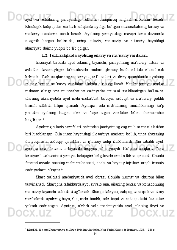 ayol   va   erkakning   jamiyatdagi   rollarini   chuqurroq   anglash   imkonini   beradi.
Etnologik tadqiqotlar esa turli xalqlarda ayolga bo‘lgan munosabatning tarixiy va
madaniy   asoslarini   ochib   beradi.   Ayolning   jamiyatdagi   mavqei   tarix   davomida
o‘zgarib   borgan   bo‘lsa-da,   uning   oilaviy,   ma’naviy   va   ijtimoiy   hayotdagi
ahamiyati doimo yuqori bo‘lib qolgan. 
1.2. Turli xalqlarda ayolning oilaviy va ma’naviy vazifalari.
Insoniyat   tarixida   ayol   oilaning   tayanchi,   jamiyatning   ma’naviy   ustuni   va
avlodlar   davomiyligini   ta’minlovchi   muhim   ijtimoiy   kuch   sifatida   e’tirof   etib
kelinadi. Turli xalqlarning madaniyati, urf-odatlari  va diniy qarashlarida ayolning
oilaviy hamda ma’naviy vazifalari alohida o‘rin egallaydi. Har bir jamiyat ayolga
nisbatan   o‘ziga   xos   munosabat   va   qadriyatlar   tizimini   shakllantirgan   bo‘lsa-da,
ularning   aksariyatida   ayol   mehr-muhabbat,   tarbiya,   sadoqat   va   ma’naviy   poklik
timsoli   sifatida   talqin   qilinadi.   Ayniqsa,   oila   institutining   mustahkamligi   ko‘p
jihatdan   ayolning   tutgan   o‘rni   va   bajaradigan   vazifalari   bilan   chambarchas
bog‘liqdir. 5
Ayolning oilaviy vazifalari qadimdan jamiyatning eng muhim masalalaridan
biri hisoblangan. Oila inson hayotidagi ilk tarbiya maskani bo‘lib, unda shaxsning
dunyoqarashi,   axloqiy   qarashlari   va   ijtimoiy   xulqi   shakllanadi.   Shu   sababli   ayol,
ayniqsa   ona,   farzand   tarbiyasida   beqiyos   rol   o‘ynaydi.   Ko‘plab   xalqlarda   “ona
tarbiyasi” tushunchasi jamiyat kelajagini belgilovchi omil sifatida qaraladi. Chunki
farzand avvalo onaning mehr-muhabbati, odobi va hayotiy tajribasi orqali insoniy
qadriyatlarni o‘rganadi.
Sharq   xalqlari   madaniyatida   ayol   obrazi   alohida   hurmat   va   ehtirom   bilan
tasvirlanadi. Sharqona tafakkurda ayol avvalo ona, oilaning bekasi va xonadonning
ma’naviy tayanchi sifatida ulug‘lanadi. Sharq adabiyoti, xalq og‘zaki ijodi va diniy
manbalarda ayolning hayo, ibo, mehribonlik, sabr-toqat va sadoqat kabi fazilatlari
yuksak   qadrlangan.   Ayniqsa,   o‘zbek   xalq   madaniyatida   ayol   oilaning   fayzi   va
5
 Mead M.  Sex and Temperament in Three Primitive Societies . New York: Harper & Brothers, 1935. – 335 p.
14 
