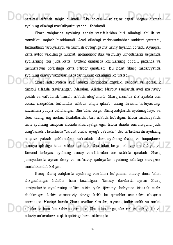barakasi   sifatida   talqin   qilinadi.   “Uy   bekasi   –   ro‘zg‘or   egasi”   degan   hikmat
ayolning oiladagi mas’uliyatini yaqqol ifodalaydi.
Sharq   xalqlarida   ayolning   asosiy   vazifalaridan   biri   oiladagi   ahillik   va
totuvlikni   saqlash   hisoblanadi.   Ayol   oiladagi   mehr-muhabbat   muhitini   yaratadi,
farzandlarni tarbiyalaydi va turmush o‘rtog‘iga ma’naviy tayanch bo‘ladi. Ayniqsa,
katta   avlod   vakillariga   hurmat,   mehmondo‘stlik   va   milliy   urf-odatlarni   saqlashda
ayollarning   roli   juda   katta.   O‘zbek   oilalarida   kelinlarning   odobli,   pazanda   va
mehnatsevar   bo‘lishiga   katta   e’tibor   qaratiladi.   Bu   holat   Sharq   madaniyatida
ayolning oilaviy vazifalari naqadar muhim ekanligini ko‘rsatadi.
Sharq   adabiyotida   ayol   obrazi   ko‘pincha   ezgulik,   sadoqat   va   go‘zallik
timsoli   sifatida   tasvirlangan.   Masalan,   Alisher   Navoiy   asarlarida   ayol   ma’naviy
poklik   va   vafodorlik   timsoli   sifatida   ulug‘lanadi.   Sharq   mumtoz   she’riyatida   ona
obrazi   muqaddas   tushuncha   sifatida   talqin   qilinib,   uning   farzand   tarbiyasidagi
xizmatlari yuqori baholangan. Shu bilan birga, Sharq xalqlarida ayolning hayo va
ibosi   uning   eng   muhim   fazilatlaridan   biri   sifatida   ko‘rilgan.   Islom   madaniyatida
ham   ayolning   maqomi   alohida   ahamiyatga   ega.   Islom   dinida   ona   maqomi   juda
ulug‘lanadi. Hadislarda “Jannat onalar oyog‘i ostidadir” deb ta’kidlanishi ayolning
naqadar   yuksak   qadrlanishini   ko‘rsatadi.   Islom   ayolning   sha’ni   va   huquqlarini
himoya   qilishga   katta   e’tibor   qaratadi.   Shu   bilan   birga,   oiladagi   mas’uliyat   va
farzand   tarbiyasi   ayolning   asosiy   vazifalaridan   biri   sifatida   qaraladi.   Sharq
jamiyatlarida   aynan   diniy   va   ma’naviy   qadriyatlar   ayolning   oiladagi   mavqeini
mustahkamlab kelgan.
Biroq   Sharq   xalqlarida   ayolning   vazifalari   ko‘pincha   oilaviy   doira   bilan
chegaralangan   holatlar   ham   kuzatilgan.   Tarixiy   davrlarda   ayrim   Sharq
jamiyatlarida   ayollarning   ta’lim   olishi   yoki   ijtimoiy   faoliyatda   ishtirok   etishi
cheklangan.   Lekin   zamonaviy   davrga   kelib   bu   qarashlar   asta-sekin   o‘zgarib
bormoqda.   Hozirgi   kunda   Sharq   ayollari   ilm-fan,   siyosat,   tadbirkorlik   va   san’at
sohalarida   ham   faol   ishtirok   etmoqda.   Shu   bilan   birga,   ular   milliy   qadriyatlar   va
oilaviy an’analarni saqlab qolishga ham intilmoqda.
15 
