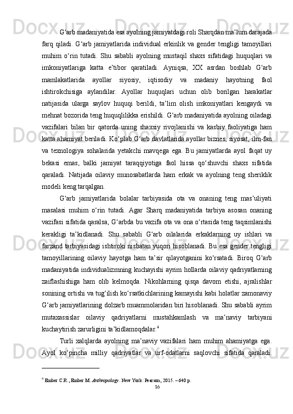 G‘arb madaniyatida esa ayolning jamiyatdagi roli Sharqdan ma’lum darajada
farq   qiladi.   G‘arb   jamiyatlarida   individual   erkinlik   va   gender   tengligi   tamoyillari
muhim   o‘rin   tutadi.   Shu   sababli   ayolning   mustaqil   shaxs   sifatidagi   huquqlari   va
imkoniyatlariga   katta   e’tibor   qaratiladi.   Ayniqsa,   XX   asrdan   boshlab   G‘arb
mamlakatlarida   ayollar   siyosiy,   iqtisodiy   va   madaniy   hayotning   faol
ishtirokchisiga   aylandilar.   Ayollar   huquqlari   uchun   olib   borilgan   harakatlar
natijasida   ularga   saylov   huquqi   berildi,   ta’lim   olish   imkoniyatlari   kengaydi   va
mehnat bozorida teng huquqlilikka erishildi. G‘arb madaniyatida ayolning oiladagi
vazifalari   bilan   bir   qatorda   uning   shaxsiy   rivojlanishi   va   kasbiy   faoliyatiga   ham
katta ahamiyat beriladi. Ko‘plab G‘arb davlatlarida ayollar biznes, siyosat, ilm-fan
va   texnologiya   sohalarida   yetakchi   mavqega   ega.   Bu   jamiyatlarda   ayol   faqat   uy
bekasi   emas,   balki   jamiyat   taraqqiyotiga   faol   hissa   qo‘shuvchi   shaxs   sifatida
qaraladi.   Natijada   oilaviy   munosabatlarda   ham   erkak   va   ayolning   teng   sheriklik
modeli keng tarqalgan.
G‘arb   jamiyatlarida   bolalar   tarbiyasida   ota   va   onaning   teng   mas’uliyati
masalasi   muhim   o‘rin   tutadi.   Agar   Sharq   madaniyatida   tarbiya   asosan   onaning
vazifasi sifatida qaralsa, G‘arbda bu vazifa ota va ona o‘rtasida teng taqsimlanishi
kerakligi   ta’kidlanadi.   Shu   sababli   G‘arb   oilalarida   erkaklarning   uy   ishlari   va
farzand tarbiyasidagi ishtiroki nisbatan yuqori hisoblanadi. Bu esa gender tengligi
tamoyillarining   oilaviy   hayotga   ham   ta’sir   qilayotganini   ko‘rsatadi.   Biroq   G‘arb
madaniyatida individualizmning kuchayishi ayrim hollarda oilaviy qadriyatlarning
zaiflashishiga   ham   olib   kelmoqda.   Nikohlarning   qisqa   davom   etishi,   ajralishlar
sonining ortishi va tug‘ilish ko‘rsatkichlarining kamayishi kabi holatlar zamonaviy
G‘arb jamiyatlarining dolzarb muammolaridan biri hisoblanadi. Shu sababli ayrim
mutaxassislar   oilaviy   qadriyatlarni   mustahkamlash   va   ma’naviy   tarbiyani
kuchaytirish zarurligini ta’kidlamoqdalar. 6
Turli   xalqlarda   ayolning   ma’naviy   vazifalari   ham   muhim   ahamiyatga   ega.
Ayol   ko‘pincha   milliy   qadriyatlar   va   urf-odatlarni   saqlovchi   sifatida   qaraladi.
6
 Ember C.R., Ember M.  Anthropology . New York: Pearson, 2015. – 640 p.
16 