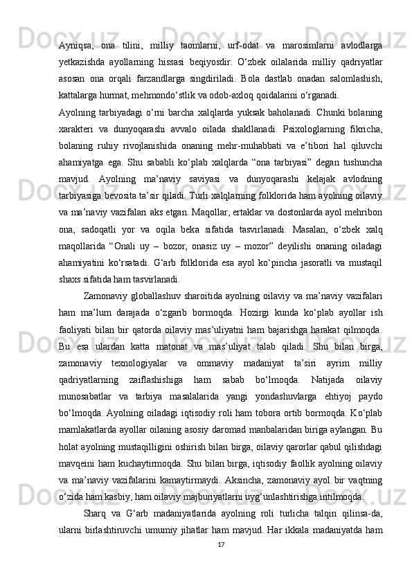 Ayniqsa,   ona   tilini,   milliy   taomlarni,   urf-odat   va   marosimlarni   avlodlarga
yetkazishda   ayollarning   hissasi   beqiyosdir.   O‘zbek   oilalarida   milliy   qadriyatlar
asosan   ona   orqali   farzandlarga   singdiriladi.   Bola   dastlab   onadan   salomlashish,
kattalarga hurmat, mehmondo‘stlik va odob-axloq qoidalarini o‘rganadi.
Ayolning  tarbiyadagi   o‘rni   barcha   xalqlarda   yuksak   baholanadi.   Chunki   bolaning
xarakteri   va   dunyoqarashi   avvalo   oilada   shakllanadi.   Psixologlarning   fikricha,
bolaning   ruhiy   rivojlanishida   onaning   mehr-muhabbati   va   e’tibori   hal   qiluvchi
ahamiyatga   ega.   Shu   sababli   ko‘plab   xalqlarda   “ona   tarbiyasi”   degan   tushuncha
mavjud.   Ayolning   ma’naviy   saviyasi   va   dunyoqarashi   kelajak   avlodning
tarbiyasiga bevosita ta’sir qiladi. Turli xalqlarning folklorida ham ayolning oilaviy
va ma’naviy vazifalari aks etgan. Maqollar, ertaklar va dostonlarda ayol mehribon
ona,   sadoqatli   yor   va   oqila   bek а   sifatida   tasvirlanadi.   Masalan,   o‘zbek   xalq
maqollarida   “Onali   uy   –   bozor,   onasiz   uy   –   mozor”   deyilishi   onaning   oiladagi
ahamiyatini   ko‘rsatadi.   G‘arb   folklorida   esa   ayol   ko‘pincha   jasoratli   va   mustaqil
shaxs sifatida ham tasvirlanadi.
Zamonaviy  globallashuv  sharoitida  ayolning  oilaviy  va  ma’naviy  vazifalari
ham   ma’lum   darajada   o‘zgarib   bormoqda.   Hozirgi   kunda   ko‘plab   ayollar   ish
faoliyati   bilan   bir   qatorda   oilaviy   mas’uliyatni   ham   bajarishga   harakat   qilmoqda.
Bu   esa   ulardan   katta   matonat   va   mas’uliyat   talab   qiladi.   Shu   bilan   birga,
zamonaviy   texnologiyalar   va   ommaviy   madaniyat   ta’siri   ayrim   milliy
qadriyatlarning   zaiflashishiga   ham   sabab   bo‘lmoqda.   Natijada   oilaviy
munosabatlar   va   tarbiya   masalalarida   yangi   yondashuvlarga   ehtiyoj   paydo
bo‘lmoqda.   Ayolning oiladagi   iqtisodiy roli  ham   tobora  ortib bormoqda. Ko‘plab
mamlakatlarda ayollar oilaning asosiy daromad manbalaridan biriga aylangan. Bu
holat ayolning mustaqilligini oshirish bilan birga, oilaviy qarorlar qabul qilishdagi
mavqeini ham kuchaytirmoqda. Shu bilan birga, iqtisodiy faollik ayolning oilaviy
va   ma’naviy   vazifalarini   kamaytirmaydi.   Aksincha,   zamonaviy   ayol   bir   vaqtning
o‘zida ham kasbiy, ham oilaviy majburiyatlarni uyg‘unlashtirishga intilmoqda.
Sharq   va   G ‘ arb   madaniyatlarida   ayolning   roli   turlicha   talqin   qilinsa - da ,
ularni   birlashtiruvchi   umumiy   jihatlar   ham   mavjud .   Har   ikkala   madaniyatda   ham
17 