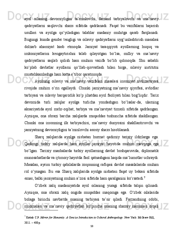 ayol   oilaning   davomiyligini   ta’minlovchi,   farzand   tarbiyalovchi   va   ma’naviy
qadriyatlarni   saqlovchi   shaxs   sifatida   qadrlanadi.   Faqat   bu   vazifalarni   bajarish
usullari   va   ayolga   qo‘yiladigan   talablar   madaniy   muhitga   qarab   farqlanadi.
Bugungi   kunda   gender   tengligi   va   oilaviy   qadriyatlarni   uyg‘unlashtirish   masalasi
dolzarb   ahamiyat   kasb   etmoqda.   Jamiyat   taraqqiyoti   ayollarning   huquq   va
imkoniyatlarini   kengaytirishni   talab   qilayotgan   bo‘lsa,   milliy   va   ma’naviy
qadriyatlarni   saqlab   qolish   ham   muhim   vazifa   bo‘lib   qolmoqda.   Shu   sababli
ko‘plab   davlatlar   ayollarni   qo‘llab-quvvatlash   bilan   birga,   oilaviy   institutni
mustahkamlashga ham katta e’tibor qaratmoqda.
Ayolning   oilaviy   va   ma’naviy   vazifalari   masalasi   insoniyat   sivilizatsiyasi
rivojida   muhim   o‘rin   egallaydi.   Chunki   jamiyatning   ma’naviy   qiyofasi,   avlodlar
tarbiyasi va oilaviy barqarorlik ko‘p jihatdan ayol faoliyati bilan bog‘liqdir. Tarix
davomida   turli   xalqlar   ayolga   turlicha   yondashgan   bo‘lsalar-da,   ularning
aksariyatida   ayol   mehr-oqibat,   tarbiya   va   ma’naviyat   timsoli   sifatida   qadrlangan.
Ayniqsa,   ona   obrazi   barcha   xalqlarda   muqaddas   tushuncha   sifatida   shakllangan.
Chunki   ona   insonning   ilk   tarbiyachisi,   ma’naviy   dunyosini   shakllantiruvchi   va
jamiyatning davomiyligini ta’minlovchi asosiy shaxs hisoblanadi.
Sharq   xalqlarida   ayolga   nisbatan   hurmat   qadimiy   tarixiy   ildizlarga   ega.
Qadimgi   turkiy   xalqlarda   ham   ayollar   jamiyat   hayotida   muhim   mavqega   ega
bo‘lgan.   Tarixiy   manbalarda   turkiy   ayollarning   davlat   boshqaruvida,   diplomatik
munosabatlarda va ijtimoiy hayotda faol qatnashgani haqida ma’lumotlar uchraydi.
Masalan,   ayrim   turkiy   qabilalarda   xoqonning   rafiqasi   davlat   masalalarida   muhim
rol   o‘ynagan.   Bu   esa   Sharq   xalqlarida   ayolga   nisbatan   faqat   uy   bekasi   sifatida
emas, balki jamiyatning muhim a’zosi sifatida ham qaralganini ko‘rsatadi. 7
O‘zbek   xalq   madaniyatida   ayol   oilaning   yuragi   sifatida   talqin   qilinadi.
Ayniqsa,   ona   obrazi   xalq   ongida   muqaddas   maqomga   ega.   O‘zbek   oilalarida
bolaga   birinchi   navbatda   onaning   tarbiyasi   ta’sir   qiladi.   Farzandning   odobi,
muomalasi   va   ma’naviy   qadriyatlari   ko‘pincha   onaning   shaxsiy   namunasi   orqali
7
 Kottak C.P.  Mirror for Humanity: A Concise Introduction to Cultural Anthropology . New York: McGraw-Hill, 
2011. – 480 p.
18 