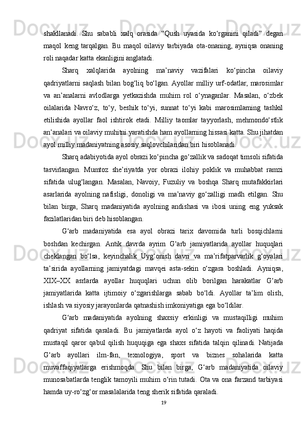 shakllanadi.   Shu   sababli   xalq   orasida   “Qush   uyasida   ko‘rganini   qiladi”   degan
maqol   keng   tarqalgan.   Bu   maqol   oilaviy   tarbiyada   ota-onaning,   ayniqsa   onaning
roli naqadar katta ekanligini anglatadi.
Sharq   xalqlarida   ayolning   ma’naviy   vazifalari   ko‘pincha   oilaviy
qadriyatlarni saqlash bilan bog‘liq bo‘lgan. Ayollar milliy urf-odatlar, marosimlar
va   an’analarni   avlodlarga   yetkazishda   muhim   rol   o‘ynaganlar.   Masalan,   o‘zbek
oilalarida   Navro‘z,   to‘y,   beshik   to‘yi,   sunnat   to‘yi   kabi   marosimlarning   tashkil
etilishida   ayollar   faol   ishtirok   etadi.   Milliy   taomlar   tayyorlash,   mehmondo‘stlik
an’analari va oilaviy muhitni yaratishda ham ayollarning hissasi katta. Shu jihatdan
ayol milliy madaniyatning asosiy saqlovchilaridan biri hisoblanadi.
Sharq adabiyotida ayol obrazi ko‘pincha go‘zallik va sadoqat timsoli sifatida
tasvirlangan.   Mumtoz   she’riyatda   yor   obrazi   ilohiy   poklik   va   muhabbat   ramzi
sifatida   ulug‘langan.   Masalan,   Navoiy,   Fuzuliy   va   boshqa   Sharq   mutafakkirlari
asarlarida   ayolning   nafisligi,   donoligi   va   ma’naviy   go‘zalligi   madh   etilgan.   Shu
bilan   birga,   Sharq   madaniyatida   ayolning   andishasi   va   ibosi   uning   eng   yuksak
fazilatlaridan biri deb hisoblangan.
G‘arb   madaniyatida   esa   ayol   obrazi   tarix   davomida   turli   bosqichlarni
boshdan   kechirgan.   Antik   davrda   ayrim   G‘arb   jamiyatlarida   ayollar   huquqlari
cheklangan   bo‘lsa,   keyinchalik   Uyg‘onish   davri   va   ma’rifatparvarlik   g‘oyalari
ta’sirida   ayollarning   jamiyatdagi   mavqei   asta-sekin   o‘zgara   boshladi.   Ayniqsa,
XIX–XX   asrlarda   ayollar   huquqlari   uchun   olib   borilgan   harakatlar   G‘arb
jamiyatlarida   katta   ijtimoiy   o‘zgarishlarga   sabab   bo‘ldi.   Ayollar   ta’lim   olish,
ishlash va siyosiy jarayonlarda qatnashish imkoniyatiga ega bo‘ldilar.
G‘arb   madaniyatida   ayolning   shaxsiy   erkinligi   va   mustaqilligi   muhim
qadriyat   sifatida   qaraladi.   Bu   jamiyatlarda   ayol   o‘z   hayoti   va   faoliyati   haqida
mustaqil   qaror   qabul   qilish   huquqiga   ega   shaxs   sifatida   talqin   qilinadi.   Natijada
G‘arb   ayollari   ilm-fan,   texnologiya,   sport   va   biznes   sohalarida   katta
muvaffaqiyatlarga   erishmoqda.   Shu   bilan   birga,   G‘arb   madaniyatida   oilaviy
munosabatlarda tenglik tamoyili muhim o‘rin tutadi. Ota va ona farzand tarbiyasi
hamda uy-ro‘zg‘or masalalarida teng sherik sifatida qaraladi.
19 