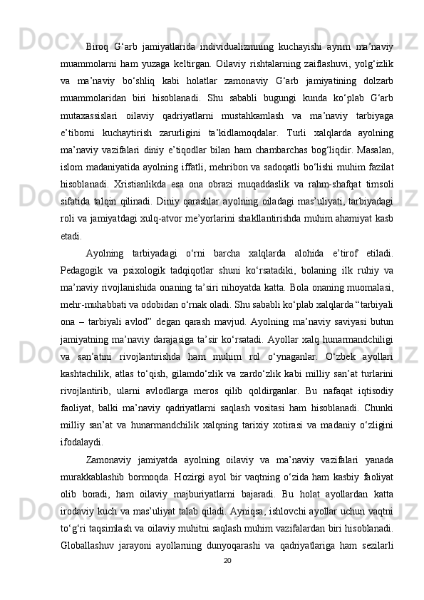 Biroq   G‘arb   jamiyatlarida   individualizmning   kuchayishi   ayrim   ma’naviy
muammolarni   ham   yuzaga   keltirgan.   Oilaviy   rishtalarning   zaiflashuvi,   yolg‘izlik
va   ma’naviy   bo‘shliq   kabi   holatlar   zamonaviy   G‘arb   jamiyatining   dolzarb
muammolaridan   biri   hisoblanadi.   Shu   sababli   bugungi   kunda   ko‘plab   G‘arb
mutaxassislari   oilaviy   qadriyatlarni   mustahkamlash   va   ma’naviy   tarbiyaga
e’tiborni   kuchaytirish   zarurligini   ta’kidlamoqdalar.   Turli   xalqlarda   ayolning
ma’naviy   vazifalari   diniy   e’tiqodlar   bilan   ham   chambarchas   bog‘liqdir.   Masalan,
islom madaniyatida ayolning iffatli, mehribon va sadoqatli  bo‘lishi muhim fazilat
hisoblanadi.   Xristianlikda   esa   ona   obrazi   muqaddaslik   va   rahm-shafqat   timsoli
sifatida   talqin   qilinadi.   Diniy   qarashlar   ayolning   oiladagi   mas’uliyati,   tarbiyadagi
roli va jamiyatdagi xulq-atvor me’yorlarini shakllantirishda muhim ahamiyat kasb
etadi.
Ayolning   tarbiyadagi   o‘rni   barcha   xalqlarda   alohida   e’tirof   etiladi.
Pedagogik   va   psixologik   tadqiqotlar   shuni   ko‘rsatadiki,   bolaning   ilk   ruhiy   va
ma’naviy rivojlanishida onaning ta’siri nihoyatda katta. Bola onaning muomalasi,
mehr-muhabbati va odobidan o‘rnak oladi. Shu sababli ko‘plab xalqlarda “tarbiyali
ona   –   tarbiyali   avlod”   degan   qarash   mavjud.   Ayolning   ma’naviy   saviyasi   butun
jamiyatning   ma’naviy   darajasiga   ta’sir   ko‘rsatadi.   Ayollar   xalq   hunarmandchiligi
va   san’atini   rivojlantirishda   ham   muhim   rol   o‘ynaganlar.   O‘zbek   ayollari
kashtachilik,   atlas   to‘qish,   gilamdo‘zlik   va   zardo‘zlik   kabi   milliy   san’at   turlarini
rivojlantirib,   ularni   avlodlarga   meros   qilib   qoldirganlar.   Bu   nafaqat   iqtisodiy
faoliyat,   balki   ma’naviy   qadriyatlarni   saqlash   vositasi   ham   hisoblanadi.   Chunki
milliy   san’at   va   hunarmandchilik   xalqning   tarixiy   xotirasi   va   madaniy   o‘zligini
ifodalaydi.
Zamonaviy   jamiyatda   ayolning   oilaviy   va   ma’naviy   vazifalari   yanada
murakkablashib   bormoqda.   Hozirgi   ayol   bir   vaqtning   o‘zida   ham   kasbiy   faoliyat
olib   boradi,   ham   oilaviy   majburiyatlarni   bajaradi.   Bu   holat   ayollardan   katta
irodaviy kuch  va mas’uliyat  talab qiladi. Ayniqsa,  ishlovchi  ayollar  uchun vaqtni
to‘g‘ri taqsimlash va oilaviy muhitni saqlash muhim vazifalardan biri hisoblanadi.
Globallashuv   jarayoni   ayollarning   dunyoqarashi   va   qadriyatlariga   ham   sezilarli
20 