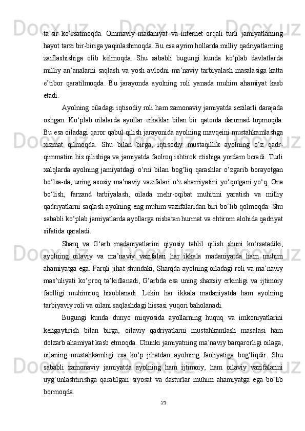 ta’sir   ko‘rsatmoqda.   Ommaviy   madaniyat   va   internet   orqali   turli   jamiyatlarning
hayot tarzi bir-biriga yaqinlashmoqda. Bu esa ayrim hollarda milliy qadriyatlarning
zaiflashishiga   olib   kelmoqda.   Shu   sababli   bugungi   kunda   ko‘plab   davlatlarda
milliy   an’analarni   saqlash   va  yosh   avlodni   ma’naviy  tarbiyalash   masalasiga   katta
e’tibor   qaratilmoqda.   Bu   jarayonda   ayolning   roli   yanada   muhim   ahamiyat   kasb
etadi.
Ayolning oiladagi iqtisodiy roli ham zamonaviy jamiyatda sezilarli darajada
oshgan.   Ko‘plab   oilalarda   ayollar   erkaklar   bilan   bir   qatorda   daromad   topmoqda.
Bu esa oiladagi qaror qabul qilish jarayonida ayolning mavqeini mustahkamlashga
xizmat   qilmoqda.   Shu   bilan   birga,   iqtisodiy   mustaqillik   ayolning   o‘z   qadr-
qimmatini his qilishiga va jamiyatda faolroq ishtirok etishiga yordam beradi. Turli
xalqlarda   ayolning   jamiyatdagi   o‘rni   bilan   bog‘liq   qarashlar   o‘zgarib   borayotgan
bo‘lsa-da, uning asosiy ma’naviy vazifalari o‘z ahamiyatini yo‘qotgani yo‘q. Ona
bo‘lish,   farzand   tarbiyalash,   oilada   mehr-oqibat   muhitini   yaratish   va   milliy
qadriyatlarni saqlash ayolning eng muhim vazifalaridan biri bo‘lib qolmoqda. Shu
sababli ko‘plab jamiyatlarda ayollarga nisbatan hurmat va ehtirom alohida qadriyat
sifatida qaraladi.
Sharq   va   G‘arb   madaniyatlarini   qiyosiy   tahlil   qilish   shuni   ko‘rsatadiki,
ayolning   oilaviy   va   ma’naviy   vazifalari   har   ikkala   madaniyatda   ham   muhim
ahamiyatga ega. Farqli jihat shundaki, Sharqda ayolning oiladagi roli va ma’naviy
mas’uliyati   ko‘proq   ta’kidlanadi,   G‘arbda   esa   uning   shaxsiy   erkinligi   va   ijtimoiy
faolligi   muhimroq   hisoblanadi.   Lekin   har   ikkala   madaniyatda   ham   ayolning
tarbiyaviy roli va oilani saqlashdagi hissasi yuqori baholanadi.
Bugungi   kunda   dunyo   miqyosida   ayollarning   huquq   va   imkoniyatlarini
kengaytirish   bilan   birga,   oilaviy   qadriyatlarni   mustahkamlash   masalasi   ham
dolzarb ahamiyat kasb etmoqda. Chunki jamiyatning ma’naviy barqarorligi oilaga,
oilaning   mustahkamligi   esa   ko‘p   jihatdan   ayolning   faoliyatiga   bog‘liqdir.   Shu
sababli   zamonaviy   jamiyatda   ayolning   ham   ijtimoiy,   ham   oilaviy   vazifalarini
uyg‘unlashtirishga   qaratilgan   siyosat   va   dasturlar   muhim   ahamiyatga   ega   bo‘lib
bormoqda.
21 