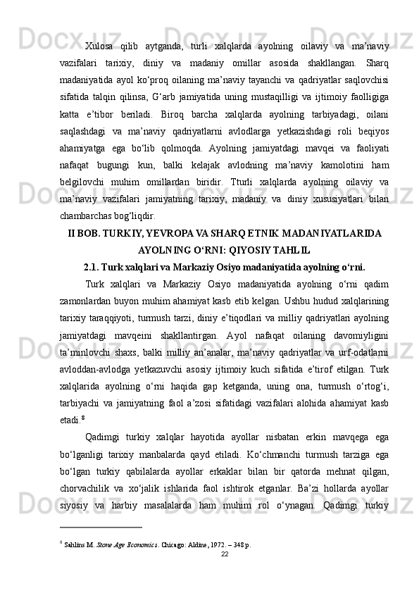 Xulosa   qilib   aytganda,   turli   xalqlarda   ayolning   oilaviy   va   ma’naviy
vazifalari   tarixiy,   diniy   va   madaniy   omillar   asosida   shakllangan.   Sharq
madaniyatida   ayol   ko‘proq   oilaning   ma’naviy   tayanchi   va   qadriyatlar   saqlovchisi
sifatida   talqin   qilinsa,   G‘arb   jamiyatida   uning   mustaqilligi   va   ijtimoiy   faolligiga
katta   e’tibor   beriladi.   Biroq   barcha   xalqlarda   ayolning   tarbiyadagi,   oilani
saqlashdagi   va   ma’naviy   qadriyatlarni   avlodlarga   yetkazishdagi   roli   beqiyos
ahamiyatga   ega   bo‘lib   qolmoqda.   Ayolning   jamiyatdagi   mavqei   va   faoliyati
nafaqat   bugungi   kun,   balki   kelajak   avlodning   ma’naviy   kamolotini   ham
belgilovchi   muhim   omillardan   biridir.   T turli   xalqlarda   ayolning   oilaviy   va
ma’naviy   vazifalari   jamiyatning   tarixiy,   madaniy   va   diniy   xususiyatlari   bilan
chambarchas bog‘liqdir. 
II BOB. TURKIY, YEVROPA VA SHARQ ETNIK MADANIYATLARIDA
AYOLNING O‘RNI: QIYOSIY TAHLIL
2.1. Turk xalqlari va Markaziy Osiyo madaniyatida ayolning o‘rni.
Turk   xalqlari   va   Markaziy   Osiyo   madaniyatida   ayolning   o‘rni   qadim
zamonlardan buyon muhim ahamiyat kasb etib kelgan. Ushbu hudud xalqlarining
tarixiy   taraqqiyoti,   turmush   tarzi,   diniy   e’tiqodlari   va  milliy  qadriyatlari   ayolning
jamiyatdagi   mavqeini   shakllantirgan.   Ayol   nafaqat   oilaning   davomiyligini
ta’minlovchi   shaxs,   balki   milliy   an’analar,   ma’naviy   qadriyatlar   va   urf-odatlarni
avloddan-avlodga   yetkazuvchi   asosiy   ijtimoiy   kuch   sifatida   e’tirof   etilgan.   Turk
xalqlarida   ayolning   o‘rni   haqida   gap   ketganda,   uning   ona,   turmush   o‘rtog‘i,
tarbiyachi   va   jamiyatning   faol   a’zosi   sifatidagi   vazifalari   alohida   ahamiyat   kasb
etadi. 8
Qadimgi   turkiy   xalqlar   hayotida   ayollar   nisbatan   erkin   mavqega   ega
bo‘lganligi   tarixiy   manbalarda   qayd   etiladi.   Ko‘chmanchi   turmush   tarziga   ega
bo‘lgan   turkiy   qabilalarda   ayollar   erkaklar   bilan   bir   qatorda   mehnat   qilgan,
chorvachilik   va   xo‘jalik   ishlarida   faol   ishtirok   etganlar.   Ba’zi   hollarda   ayollar
siyosiy   va   harbiy   masalalarda   ham   muhim   rol   o‘ynagan.   Qadimgi   turkiy
8
 Sahlins M.  Stone Age Economics . Chicago: Aldine, 1972. – 348 p.
22 