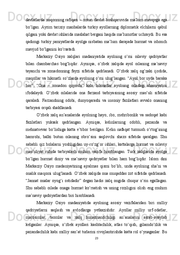 davlatlarda xoqonning rafiqasi – xotun davlat boshqaruvida ma’lum mavqega ega
bo‘lgan.   Ayrim   tarixiy   manbalarda   turkiy   ayollarning   diplomatik   elchilarni   qabul
qilgani yoki davlat ishlarida maslahat bergani haqida ma’lumotlar uchraydi. Bu esa
qadimgi   turkiy   jamiyatlarda   ayolga   nisbatan   ma’lum   darajada   hurmat   va   ishonch
mavjud bo‘lganini ko‘rsatadi.
Markaziy   Osiyo   xalqlari   madaniyatida   ayolning   o‘rni   oilaviy   qadriyatlar
bilan   chambarchas   bog‘liqdir.   Ayniqsa,   o‘zbek   xalqida   ayol   oilaning   ma’naviy
tayanchi   va   xonadonning   fayzi   sifatida   qadrlanadi.   O‘zbek   xalq   og‘zaki   ijodida,
maqollar va hikmatli so‘zlarda ayolning o‘rni ulug‘langan. “Ayol bor uyda baraka
bor”,   “Ona   –   xonadon   quyoshi”   kabi   hikmatlar   ayolning   oiladagi   ahamiyatini
ifodalaydi.   O‘zbek   oilalarida   ona   farzand   tarbiyasining   asosiy   mas’uli   sifatida
qaraladi.   Farzandning   odobi,   dunyoqarashi   va   insoniy   fazilatlari   avvalo   onaning
tarbiyasi orqali shakllanadi.
O‘zbek   xalq   an’analarida   ayolning   hayo,   ibo,   mehribonlik   va   sadoqat   kabi
fazilatlari   yuksak   qadrlangan.   Ayniqsa,   kelinlarning   odobli,   pazanda   va
mehnatsevar   bo‘lishiga   katta   e’tibor   berilgan.   Kelin   nafaqat   turmush   o‘rtog‘ining
hamrohi,   balki   butun   oilaning   obro‘sini   saqlovchi   shaxs   sifatida   qaralgan.   Shu
sababli   qiz   bolalarni   yoshligidan   uy-ro‘zg‘or   ishlari,   kattalarga   hurmat   va   oilaviy
mas’uliyat   ruhida   tarbiyalash   muhim   vazifa   hisoblangan.   Turk   xalqlarida   ayolga
bo‘lgan   hurmat   diniy   va   ma’naviy   qadriyatlar   bilan   ham   bog‘liqdir.   Islom   dini
Markaziy   Osiyo   madaniyatining   ajralmas   qismi   bo‘lib,   unda   ayolning   sha’ni   va
onalik maqomi ulug‘lanadi. O‘zbek xalqida ona muqaddas zot sifatida qadrlanadi.
“Jannat   onalar   oyog‘i   ostidadir”  degan   hadis   xalq   ongida  chuqur   o‘rin  egallagan.
Shu   sababli   oilada   onaga   hurmat   ko‘rsatish   va   uning   roziligini   olish   eng   muhim
ma’naviy qadriyatlardan biri hisoblanadi.
Markaziy   Osiyo   madaniyatida   ayolning   asosiy   vazifalaridan   biri   milliy
qadriyatlarni   saqlash   va   avlodlarga   yetkazishdir.   Ayollar   milliy   urf-odatlar,
marosimlar,   taomlar   va   xalq   hunarmandchiligi   an’analarini   asrab-avaylab
kelganlar.   Ayniqsa,   o‘zbek   ayollari   kashtachilik,   atlas   to‘qish,   gilamdo‘zlik   va
pazandachilik kabi milliy san’at turlarini rivojlantirishda katta rol o‘ynaganlar. Bu
23 