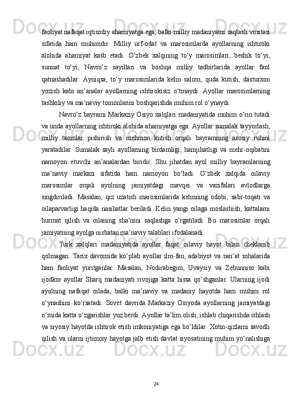 faoliyat nafaqat iqtisodiy ahamiyatga ega, balki milliy madaniyatni saqlash vositasi
sifatida   ham   muhimdir.   Milliy   urf-odat   va   marosimlarda   ayollarning   ishtiroki
alohida   ahamiyat   kasb   etadi.   O‘zbek   xalqining   to‘y   marosimlari,   beshik   to‘yi,
sunnat   to‘yi,   Navro‘z   sayillari   va   boshqa   milliy   tadbirlarida   ayollar   faol
qatnashadilar.   Ayniqsa,   to‘y   marosimlarida   kelin   salom,   quda   kutish,   dasturxon
yozish   kabi   an’analar   ayollarning   ishtirokisiz   o‘tmaydi.   Ayollar   marosimlarning
tashkiliy va ma’naviy tomonlarini boshqarishda muhim rol o‘ynaydi.
Navro‘z bayrami Markaziy Osiyo xalqlari madaniyatida muhim o‘rin tutadi
va unda ayollarning ishtiroki alohida ahamiyatga ega. Ayollar sumalak tayyorlash,
milliy   taomlar   pishirish   va   mehmon   kutish   orqali   bayramning   asosiy   ruhini
yaratadilar.   Sumalak   sayli   ayollarning   birdamligi,   hamjihatligi   va   mehr-oqibatini
namoyon   etuvchi   an’analardan   biridir.   Shu   jihatdan   ayol   milliy   bayramlarning
ma’naviy   markazi   sifatida   ham   namoyon   bo‘ladi.   O‘zbek   xalqida   oilaviy
marosimlar   orqali   ayolning   jamiyatdagi   mavqei   va   vazifalari   avlodlarga
singdiriladi.   Masalan,   qiz   uzatish   marosimlarida   kelinning   odobi,   sabr-toqati   va
oilaparvarligi  haqida nasihatlar  beriladi. Kelin yangi  oilaga  moslashish,  kattalarni
hurmat   qilish   va   oilaning   sha’nini   saqlashga   o‘rgatiladi.   Bu   marosimlar   orqali
jamiyatning ayolga nisbatan ma’naviy talablari ifodalanadi.
Turk   xalqlari   madaniyatida   ayollar   faqat   oilaviy   hayot   bilan   cheklanib
qolmagan. Tarix davomida  ko‘plab  ayollar  ilm-fan,  adabiyot  va  san’at   sohalarida
ham   faoliyat   yuritganlar.   Masalan,   Nodirabegim,   Uvaysiy   va   Zebunniso   kabi
ijodkor   ayollar   Sharq   madaniyati   rivojiga   katta   hissa   qo‘shganlar.   Ularning   ijodi
ayolning   nafaqat   oilada,   balki   ma’naviy   va   madaniy   hayotda   ham   muhim   rol
o‘ynashini   ko‘rsatadi.   Sovet   davrida   Markaziy   Osiyoda   ayollarning   jamiyatdagi
o‘rnida katta o‘zgarishlar yuz berdi. Ayollar ta’lim olish, ishlab chiqarishda ishlash
va siyosiy hayotda ishtirok etish imkoniyatiga ega bo‘ldilar. Xotin-qizlarni savodli
qilish va ularni ijtimoiy hayotga jalb etish davlat siyosatining muhim yo‘nalishiga
24 