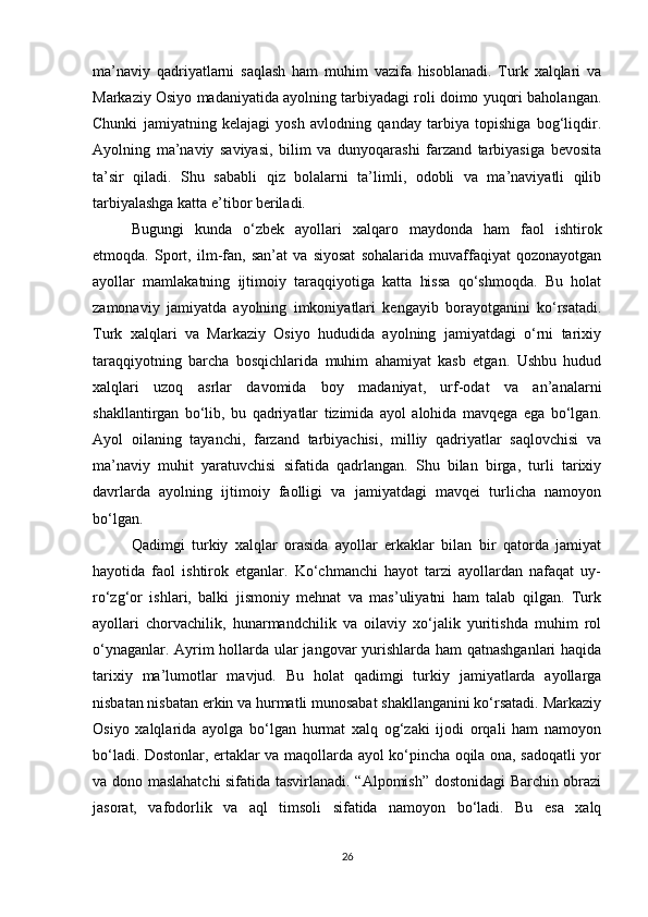 ma’naviy   qadriyatlarni   saqlash   ham   muhim   vazifa   hisoblanadi.   Turk   xalqlari   va
Markaziy Osiyo madaniyatida ayolning tarbiyadagi roli doimo yuqori baholangan.
Chunki   jamiyatning   kelajagi   yosh   avlodning   qanday   tarbiya   topishiga   bog‘liqdir.
Ayolning   ma’naviy   saviyasi,   bilim   va   dunyoqarashi   farzand   tarbiyasiga   bevosita
ta’sir   qiladi.   Shu   sababli   qiz   bolalarni   ta’limli,   odobli   va   ma’naviyatli   qilib
tarbiyalashga katta e’tibor beriladi.
Bugungi   kunda   o‘zbek   ayollari   xalqaro   maydonda   ham   faol   ishtirok
etmoqda.   Sport,   ilm-fan,   san’at   va   siyosat   sohalarida   muvaffaqiyat   qozonayotgan
ayollar   mamlakatning   ijtimoiy   taraqqiyotiga   katta   hissa   qo‘shmoqda.   Bu   holat
zamonaviy   jamiyatda   ayolning   imkoniyatlari   kengayib   borayotganini   ko‘rsatadi.
Turk   xalqlari   va   Markaziy   Osiyo   hududida   ayolning   jamiyatdagi   o‘rni   tarixiy
taraqqiyotning   barcha   bosqichlarida   muhim   ahamiyat   kasb   etgan.   Ushbu   hudud
xalqlari   uzoq   asrlar   davomida   boy   madaniyat,   urf-odat   va   an’analarni
shakllantirgan   bo‘lib,   bu   qadriyatlar   tizimida   ayol   alohida   mavqega   ega   bo‘lgan.
Ayol   oilaning   tayanchi,   farzand   tarbiyachisi,   milliy   qadriyatlar   saqlovchisi   va
ma’naviy   muhit   yaratuvchisi   sifatida   qadrlangan.   Shu   bilan   birga,   turli   tarixiy
davrlarda   ayolning   ijtimoiy   faolligi   va   jamiyatdagi   mavqei   turlicha   namoyon
bo‘lgan.
Qadimgi   turkiy   xalqlar   orasida   ayollar   erkaklar   bilan   bir   qatorda   jamiyat
hayotida   faol   ishtirok   etganlar.   Ko‘chmanchi   hayot   tarzi   ayollardan   nafaqat   uy-
ro‘zg‘or   ishlari,   balki   jismoniy   mehnat   va   mas’uliyatni   ham   talab   qilgan.   Turk
ayollari   chorvachilik,   hunarmandchilik   va   oilaviy   xo‘jalik   yuritishda   muhim   rol
o‘ynaganlar. Ayrim hollarda ular jangovar yurishlarda ham qatnashganlari haqida
tarixiy   ma’lumotlar   mavjud.   Bu   holat   qadimgi   turkiy   jamiyatlarda   ayollarga
nisbatan nisbatan erkin va hurmatli munosabat shakllanganini ko‘rsatadi. Markaziy
Osiyo   xalqlarida   ayolga   bo‘lgan   hurmat   xalq   og‘zaki   ijodi   orqali   ham   namoyon
bo‘ladi. Dostonlar, ertaklar va maqollarda ayol ko‘pincha oqila ona, sadoqatli yor
va dono maslahatchi sifatida tasvirlanadi. “Alpomish” dostonidagi Barchin obrazi
jasorat,   vafodorlik   va   aql   timsoli   sifatida   namoyon   bo‘ladi.   Bu   esa   xalq
26 