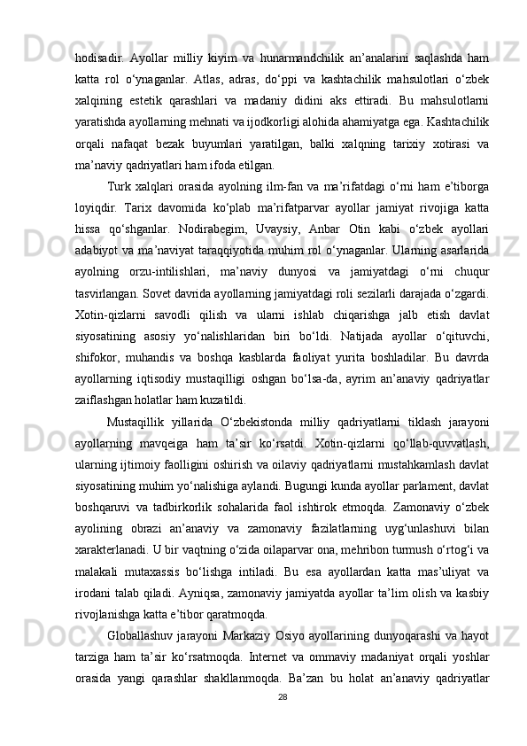 hodisadir.   Ayollar   milliy   kiyim   va   hunarmandchilik   an’analarini   saqlashda   ham
katta   rol   o‘ynaganlar.   Atlas,   adras,   do‘ppi   va   kashtachilik   mahsulotlari   o‘zbek
xalqining   estetik   qarashlari   va   madaniy   didini   aks   ettiradi.   Bu   mahsulotlarni
yaratishda ayollarning mehnati va ijodkorligi alohida ahamiyatga ega. Kashtachilik
orqali   nafaqat   bezak   buyumlari   yaratilgan,   balki   xalqning   tarixiy   xotirasi   va
ma’naviy qadriyatlari ham ifoda etilgan.
Turk   xalqlari   orasida   ayolning   ilm-fan   va   ma’rifatdagi   o‘rni   ham   e’tiborga
loyiqdir.   Tarix   davomida   ko‘plab   ma’rifatparvar   ayollar   jamiyat   rivojiga   katta
hissa   qo‘shganlar.   Nodirabegim,   Uvaysiy,   Anbar   Otin   kabi   o‘zbek   ayollari
adabiyot  va  ma’naviyat  taraqqiyotida  muhim   rol   o‘ynaganlar. Ularning asarlarida
ayolning   orzu-intilishlari,   ma’naviy   dunyosi   va   jamiyatdagi   o‘rni   chuqur
tasvirlangan. Sovet davrida ayollarning jamiyatdagi roli sezilarli darajada o‘zgardi.
Xotin-qizlarni   savodli   qilish   va   ularni   ishlab   chiqarishga   jalb   etish   davlat
siyosatining   asosiy   yo‘nalishlaridan   biri   bo‘ldi.   Natijada   ayollar   o‘qituvchi,
shifokor,   muhandis   va   boshqa   kasblarda   faoliyat   yurita   boshladilar.   Bu   davrda
ayollarning   iqtisodiy   mustaqilligi   oshgan   bo‘lsa-da,   ayrim   an’anaviy   qadriyatlar
zaiflashgan holatlar ham kuzatildi.
Mustaqillik   yillarida   O‘zbekistonda   milliy   qadriyatlarni   tiklash   jarayoni
ayollarning   mavqeiga   ham   ta’sir   ko‘rsatdi.   Xotin-qizlarni   qo‘llab-quvvatlash,
ularning ijtimoiy faolligini oshirish va oilaviy qadriyatlarni mustahkamlash davlat
siyosatining muhim yo‘nalishiga aylandi. Bugungi kunda ayollar parlament, davlat
boshqaruvi   va   tadbirkorlik   sohalarida   faol   ishtirok   etmoqda.   Zamonaviy   o‘zbek
ayolining   obrazi   an’anaviy   va   zamonaviy   fazilatlarning   uyg‘unlashuvi   bilan
xarakterlanadi. U bir vaqtning o‘zida oilaparvar ona, mehribon turmush o‘rtog‘i va
malakali   mutaxassis   bo‘lishga   intiladi.   Bu   esa   ayollardan   katta   mas’uliyat   va
irodani  talab  qiladi. Ayniqsa,  zamonaviy jamiyatda  ayollar  ta’lim  olish va kasbiy
rivojlanishga katta e’tibor qaratmoqda.
Globallashuv   jarayoni   Markaziy   Osiyo   ayollarining   dunyoqarashi   va   hayot
tarziga   ham   ta’sir   ko‘rsatmoqda.   Internet   va   ommaviy   madaniyat   orqali   yoshlar
orasida   yangi   qarashlar   shakllanmoqda.   Ba’zan   bu   holat   an’anaviy   qadriyatlar
28 