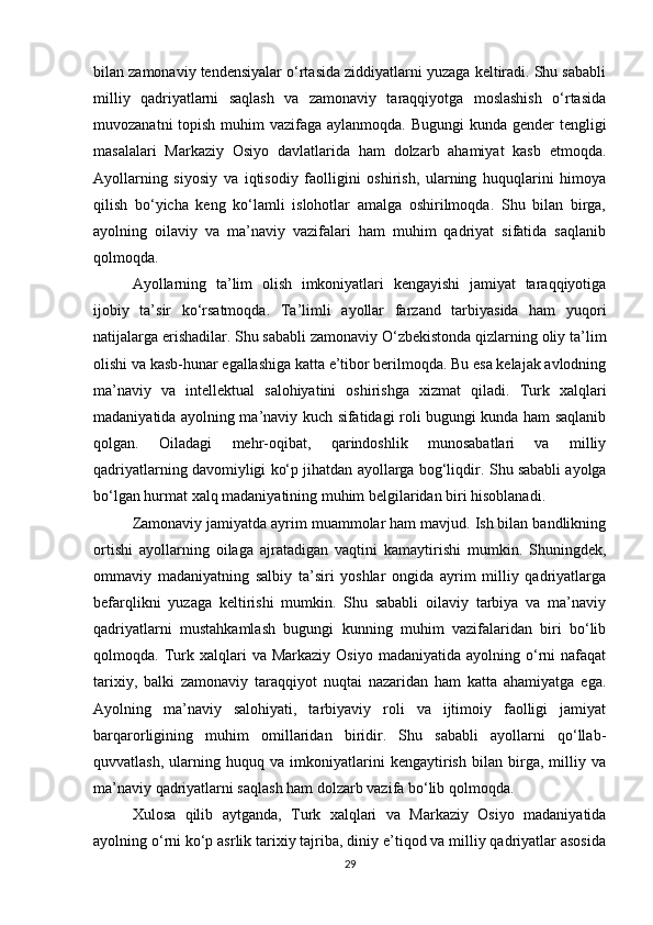 bilan zamonaviy tendensiyalar o‘rtasida ziddiyatlarni yuzaga keltiradi. Shu sababli
milliy   qadriyatlarni   saqlash   va   zamonaviy   taraqqiyotga   moslashish   o‘rtasida
muvozanatni  topish muhim  vazifaga aylanmoqda. Bugungi  kunda gender tengligi
masalalari   Markaziy   Osiyo   davlatlarida   ham   dolzarb   ahamiyat   kasb   etmoqda.
Ayollarning   siyosiy   va   iqtisodiy   faolligini   oshirish,   ularning   huquqlarini   himoya
qilish   bo‘yicha   keng   ko‘lamli   islohotlar   amalga   oshirilmoqda.   Shu   bilan   birga,
ayolning   oilaviy   va   ma’naviy   vazifalari   ham   muhim   qadriyat   sifatida   saqlanib
qolmoqda.
Ayollarning   ta’lim   olish   imkoniyatlari   kengayishi   jamiyat   taraqqiyotiga
ijobiy   ta’sir   ko‘rsatmoqda.   Ta’limli   ayollar   farzand   tarbiyasida   ham   yuqori
natijalarga erishadilar. Shu sababli zamonaviy O‘zbekistonda qizlarning oliy ta’lim
olishi va kasb-hunar egallashiga katta e’tibor berilmoqda. Bu esa kelajak avlodning
ma’naviy   va   intellektual   salohiyatini   oshirishga   xizmat   qiladi.   Turk   xalqlari
madaniyatida ayolning ma’naviy kuch sifatidagi roli bugungi kunda ham saqlanib
qolgan.   Oiladagi   mehr-oqibat,   qarindoshlik   munosabatlari   va   milliy
qadriyatlarning davomiyligi ko‘p jihatdan ayollarga bog‘liqdir.  Shu sababli ayolga
bo‘lgan hurmat xalq madaniyatining muhim belgilaridan biri hisoblanadi.
Zamonaviy jamiyatda ayrim muammolar ham mavjud. Ish bilan bandlikning
ortishi   ayollarning   oilaga   ajratadigan   vaqtini   kamaytirishi   mumkin.   Shuningdek,
ommaviy   madaniyatning   salbiy   ta’siri   yoshlar   ongida   ayrim   milliy   qadriyatlarga
befarqlikni   yuzaga   keltirishi   mumkin.   Shu   sababli   oilaviy   tarbiya   va   ma’naviy
qadriyatlarni   mustahkamlash   bugungi   kunning   muhim   vazifalaridan   biri   bo‘lib
qolmoqda.  Turk  xalqlari   va  Markaziy  Osiyo   madaniyatida  ayolning  o‘rni  nafaqat
tarixiy,   balki   zamonaviy   taraqqiyot   nuqtai   nazaridan   ham   katta   ahamiyatga   ega.
Ayolning   ma’naviy   salohiyati,   tarbiyaviy   roli   va   ijtimoiy   faolligi   jamiyat
barqarorligining   muhim   omillaridan   biridir.   Shu   sababli   ayollarni   qo‘llab-
quvvatlash,   ularning   huquq   va   imkoniyatlarini   kengaytirish   bilan   birga,   milliy   va
ma’naviy qadriyatlarni saqlash ham dolzarb vazifa bo‘lib qolmoqda.
Xulosa   qilib   aytganda,   Turk   xalqlari   va   Markaziy   Osiyo   madaniyatida
ayolning o‘rni ko‘p asrlik tarixiy tajriba, diniy e’tiqod va milliy qadriyatlar asosida
29 