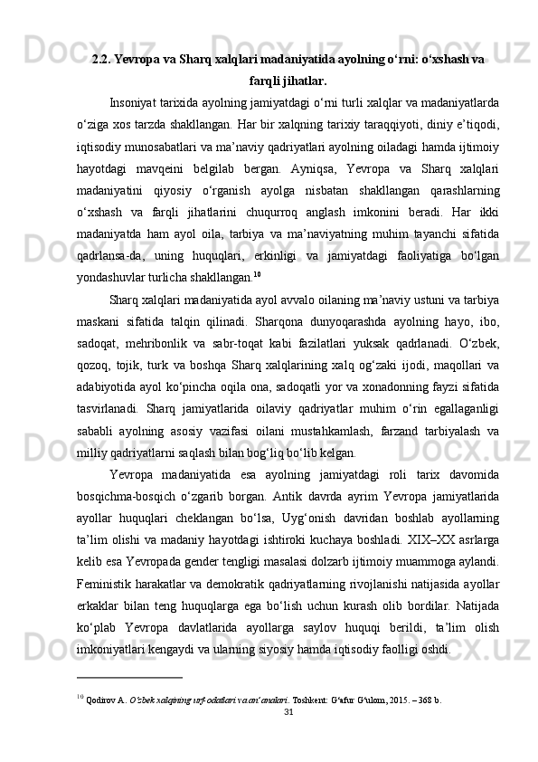 2.2. Yevropa va Sharq xalqlari madaniyatida ayolning o‘rni: o‘xshash va
farqli jihatlar.
Insoniyat tarixida ayolning jamiyatdagi o‘rni turli xalqlar va madaniyatlarda
o‘ziga xos tarzda shakllangan. Har bir xalqning tarixiy taraqqiyoti, diniy e’tiqodi,
iqtisodiy munosabatlari va ma’naviy qadriyatlari ayolning oiladagi hamda ijtimoiy
hayotdagi   mavqeini   belgilab   bergan.   Ayniqsa,   Yevropa   va   Sharq   xalqlari
madaniyatini   qiyosiy   o‘rganish   ayolga   nisbatan   shakllangan   qarashlarning
o‘xshash   va   farqli   jihatlarini   chuqurroq   anglash   imkonini   beradi.   Har   ikki
madaniyatda   ham   ayol   oila,   tarbiya   va   ma’naviyatning   muhim   tayanchi   sifatida
qadrlansa-da,   uning   huquqlari,   erkinligi   va   jamiyatdagi   faoliyatiga   bo‘lgan
yondashuvlar turlicha shakllangan. 10
Sharq xalqlari madaniyatida ayol avvalo oilaning ma’naviy ustuni va tarbiya
maskani   sifatida   talqin   qilinadi.   Sharqona   dunyoqarashda   ayolning   hayo,   ibo,
sadoqat,   mehribonlik   va   sabr-toqat   kabi   fazilatlari   yuksak   qadrlanadi.   O‘zbek,
qozoq,   tojik,   turk   va   boshqa   Sharq   xalqlarining   xalq   og‘zaki   ijodi,   maqollari   va
adabiyotida ayol ko‘pincha oqila ona, sadoqatli yor va xonadonning fayzi sifatida
tasvirlanadi.   Sharq   jamiyatlarida   oilaviy   qadriyatlar   muhim   o‘rin   egallaganligi
sababli   ayolning   asosiy   vazifasi   oilani   mustahkamlash,   farzand   tarbiyalash   va
milliy qadriyatlarni saqlash bilan bog‘liq bo‘lib kelgan.
Yevropa   madaniyatida   esa   ayolning   jamiyatdagi   roli   tarix   davomida
bosqichma-bosqich   o‘zgarib   borgan.   Antik   davrda   ayrim   Yevropa   jamiyatlarida
ayollar   huquqlari   cheklangan   bo‘lsa,   Uyg‘onish   davridan   boshlab   ayollarning
ta’lim   olishi   va   madaniy   hayotdagi   ishtiroki   kuchaya   boshladi.   XIX–XX   asrlarga
kelib esa Yevropada gender tengligi masalasi dolzarb ijtimoiy muammoga aylandi.
Feministik harakatlar va demokratik qadriyatlarning rivojlanishi  natijasida ayollar
erkaklar   bilan   teng   huquqlarga   ega   bo‘lish   uchun   kurash   olib   bordilar.   Natijada
ko‘plab   Yevropa   davlatlarida   ayollarga   saylov   huquqi   berildi,   ta’lim   olish
imkoniyatlari kengaydi va ularning siyosiy hamda iqtisodiy faolligi oshdi.
10
 Qodirov A.  O‘zbek xalqining urf-odatlari va an’analari . Toshkent: G‘afur G‘ulom, 2015. – 368 b.
31 