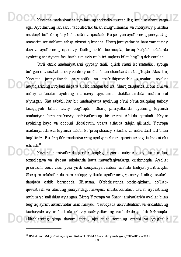 Yevropa madaniyatida ayollarning iqtisodiy mustaqilligi muhim ahamiyatga
ega.   Ayollarning   ishlashi,   tadbirkorlik   bilan   shug‘ullanishi   va   moliyaviy   jihatdan
mustaqil bo‘lishi ijobiy holat sifatida qaraladi. Bu jarayon ayollarning jamiyatdagi
mavqeini mustahkamlashga xizmat qilmoqda. Sharq jamiyatlarida ham zamonaviy
davrda   ayollarning   iqtisodiy   faolligi   ortib   bormoqda,   biroq   ko‘plab   oilalarda
ayolning asosiy vazifasi baribir oilaviy muhitni saqlash bilan bog‘liq deb qaraladi.
Turli   etnik   madaniyatlarni   qiyosiy   tahlil   qilish   shuni   ko‘rsatadiki,   ayolga
bo‘lgan munosabat tarixiy va diniy omillar bilan chambarchas bog‘liqdir. Masalan,
Yevropa   jamiyatlarida   xristianlik   va   ma’rifatparvarlik   g‘oyalari   ayollar
huquqlarining rivojlanishiga ta’sir ko‘rsatgan bo‘lsa, Sharq xalqlarida islom dini va
milliy   an’analar   ayolning   ma’naviy   qiyofasini   shakllantirishda   muhim   rol
o‘ynagan.   Shu   sababli   har   bir   madaniyatda   ayolning   o‘rni   o‘sha   xalqning   tarixiy
taraqqiyoti   bilan   uzviy   bog‘liqdir.   Sharq   jamiyatlarida   ayolning   kiyinish
madaniyati   ham   ma’naviy   qadriyatlarning   bir   qismi   sifatida   qaraladi.   Kiyim
ayolning   hayo   va   odobini   ifodalovchi   vosita   sifatida   talqin   qilinadi.   Yevropa
madaniyatida esa  kiyinish uslubi  ko‘proq shaxsiy  erkinlik va individual  did bilan
bog‘liqdir. Bu farq ikki madaniyatning ayolga nisbatan qarashlaridagi tafovutni aks
ettiradi. 11
Yevropa   jamiyatlarida   gender   tengligi   siyosati   natijasida   ayollar   ilm-fan,
texnologiya   va   siyosat   sohalarida   katta   muvaffaqiyatlarga   erishmoqda.   Ayollar
prezident,   bosh   vazir   yoki   yirik   kompaniya   rahbari   sifatida   faoliyat   yuritmoqda.
Sharq   mamlakatlarida   ham   so‘nggi   yillarda   ayollarning   ijtimoiy   faolligi   sezilarli
darajada   oshib   bormoqda.   Xususan,   O‘zbekistonda   xotin-qizlarni   qo‘llab-
quvvatlash   va   ularning   jamiyatdagi   mavqeini   mustahkamlash   davlat   siyosatining
muhim yo‘nalishiga aylangan. Biroq Yevropa va Sharq jamiyatlarida ayollar bilan
bog‘liq ayrim muammolar ham mavjud. Yevropada individualizm va erkinlikning
kuchayishi   ayrim   hollarda   oilaviy   qadriyatlarning   zaiflashishiga   olib   kelmoqda.
Nikohlarning   qisqa   davom   etishi,   ajralishlar   sonining   ortishi   va   yolg‘izlik
11
 O‘zbekiston Milliy Ensiklopediyasi. Toshkent: O‘zME Davlat ilmiy nashriyoti, 2000–2005. – 700 b.
33 