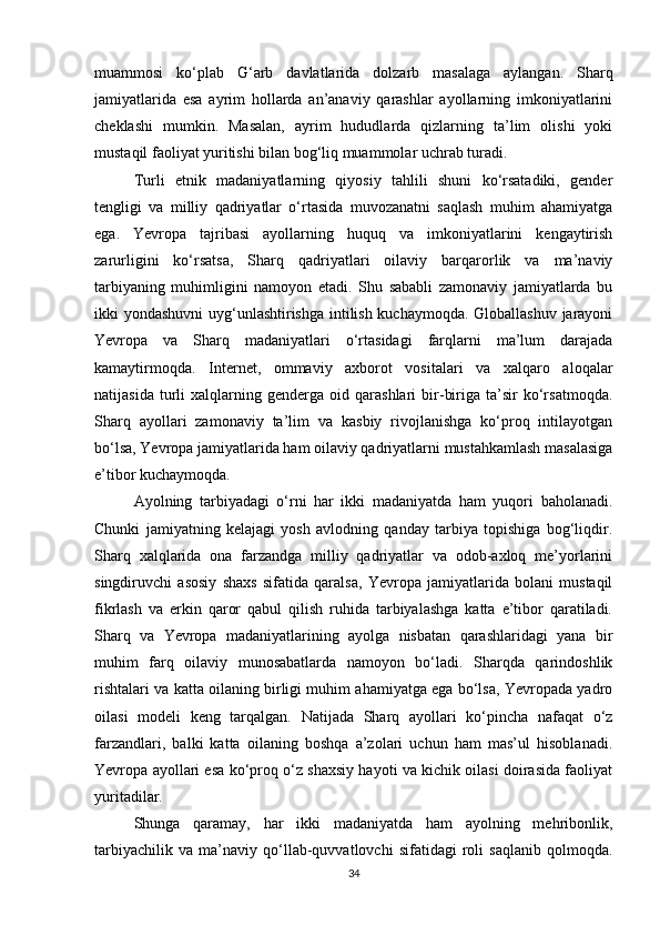 muammosi   ko‘plab   G‘arb   davlatlarida   dolzarb   masalaga   aylangan.   Sharq
jamiyatlarida   esa   ayrim   hollarda   an’anaviy   qarashlar   ayollarning   imkoniyatlarini
cheklashi   mumkin.   Masalan,   ayrim   hududlarda   qizlarning   ta’lim   olishi   yoki
mustaqil faoliyat yuritishi bilan bog‘liq muammolar uchrab turadi.
Turli   etnik   madaniyatlarning   qiyosiy   tahlili   shuni   ko‘rsatadiki,   gender
tengligi   va   milliy   qadriyatlar   o‘rtasida   muvozanatni   saqlash   muhim   ahamiyatga
ega.   Yevropa   tajribasi   ayollarning   huquq   va   imkoniyatlarini   kengaytirish
zarurligini   ko‘rsatsa,   Sharq   qadriyatlari   oilaviy   barqarorlik   va   ma’naviy
tarbiyaning   muhimligini   namoyon   etadi.   Shu   sababli   zamonaviy   jamiyatlarda   bu
ikki yondashuvni  uyg‘unlashtirishga intilish kuchaymoqda. Globallashuv jarayoni
Yevropa   va   Sharq   madaniyatlari   o‘rtasidagi   farqlarni   ma’lum   darajada
kamaytirmoqda.   Internet,   ommaviy   axborot   vositalari   va   xalqaro   aloqalar
natijasida   turli   xalqlarning   genderga   oid   qarashlari   bir-biriga   ta’sir   ko‘rsatmoqda.
Sharq   ayollari   zamonaviy   ta’lim   va   kasbiy   rivojlanishga   ko‘proq   intilayotgan
bo‘lsa, Yevropa jamiyatlarida ham oilaviy qadriyatlarni mustahkamlash masalasiga
e’tibor kuchaymoqda.
Ayolning   tarbiyadagi   o‘rni   har   ikki   madaniyatda   ham   yuqori   baholanadi.
Chunki   jamiyatning   kelajagi   yosh   avlodning   qanday   tarbiya   topishiga   bog‘liqdir.
Sharq   xalqlarida   ona   farzandga   milliy   qadriyatlar   va   odob-axloq   me’yorlarini
singdiruvchi   asosiy   shaxs   sifatida   qaralsa,   Yevropa   jamiyatlarida   bolani   mustaqil
fikrlash   va   erkin   qaror   qabul   qilish   ruhida   tarbiyalashga   katta   e’tibor   qaratiladi.
Sharq   va   Yevropa   madaniyatlarining   ayolga   nisbatan   qarashlaridagi   yana   bir
muhim   farq   oilaviy   munosabatlarda   namoyon   bo‘ladi.   Sharqda   qarindoshlik
rishtalari va katta oilaning birligi muhim ahamiyatga ega bo‘lsa, Yevropada yadro
oilasi   modeli   keng   tarqalgan.   Natijada   Sharq   ayollari   ko‘pincha   nafaqat   o‘z
farzandlari,   balki   katta   oilaning   boshqa   a’zolari   uchun   ham   mas’ul   hisoblanadi.
Yevropa ayollari esa ko‘proq o‘z shaxsiy hayoti va kichik oilasi doirasida faoliyat
yuritadilar.
Shunga   qaramay,   har   ikki   madaniyatda   ham   ayolning   mehribonlik,
tarbiyachilik   va   ma’naviy   qo‘llab-quvvatlovchi   sifatidagi   roli   saqlanib   qolmoqda.
34 