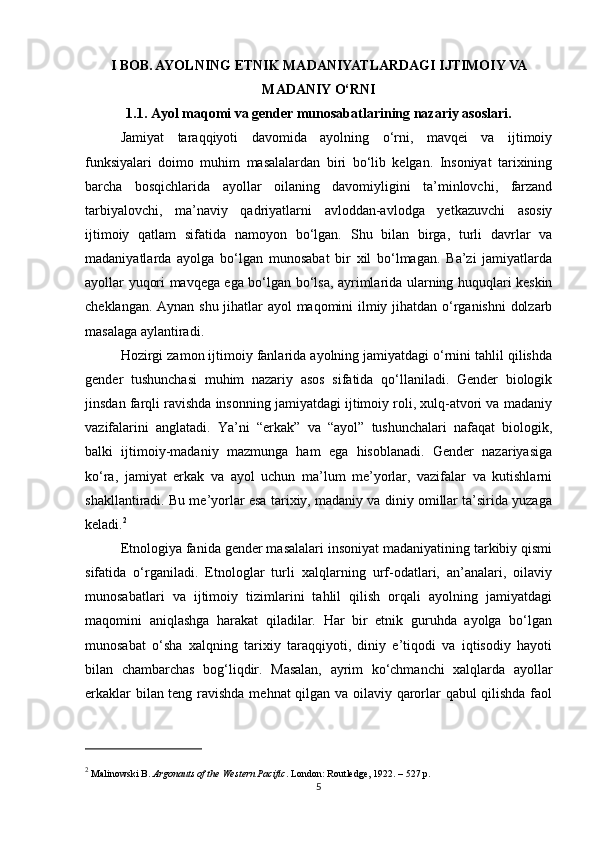 I BOB. AYOLNING ETNIK MADANIYATLARDAGI IJTIMOIY VA
MADANIY O‘RNI
1.1. Ayol maqomi va gender munosabatlarining nazariy asoslari.
Jamiyat   taraqqiyoti   davomida   ayolning   o‘rni,   mavqei   va   ijtimoiy
funksiyalari   doimo   muhim   masalalardan   biri   bo‘lib   kelgan.   Insoniyat   tarixining
barcha   bosqichlarida   ayollar   oilaning   davomiyligini   ta’minlovchi,   farzand
tarbiyalovchi,   ma’naviy   qadriyatlarni   avloddan-avlodga   yetkazuvchi   asosiy
ijtimoiy   qatlam   sifatida   namoyon   bo‘lgan.   Shu   bilan   birga,   turli   davrlar   va
madaniyatlarda   ayolga   bo‘lgan   munosabat   bir   xil   bo‘lmagan.   Ba’zi   jamiyatlarda
ayollar yuqori mavqega ega bo‘lgan bo‘lsa, ayrimlarida ularning huquqlari keskin
cheklangan. Aynan shu jihatlar ayol maqomini ilmiy jihatdan o‘rganishni dolzarb
masalaga aylantiradi.
Hozirgi zamon ijtimoiy fanlarida ayolning jamiyatdagi o‘rnini tahlil qilishda
gender   tushunchasi   muhim   nazariy   asos   sifatida   qo‘llaniladi.   Gender   biologik
jinsdan farqli ravishda insonning jamiyatdagi ijtimoiy roli, xulq-atvori va madaniy
vazifalarini   anglatadi.   Ya’ni   “erkak”   va   “ayol”   tushunchalari   nafaqat   biologik,
balki   ijtimoiy-madaniy   mazmunga   ham   ega   hisoblanadi.   Gender   nazariyasiga
ko‘ra,   jamiyat   erkak   va   ayol   uchun   ma’lum   me’yorlar,   vazifalar   va   kutishlarni
shakllantiradi. Bu me’yorlar esa tarixiy, madaniy va diniy omillar ta’sirida yuzaga
keladi. 2
Etnologiya fanida gender masalalari insoniyat madaniyatining tarkibiy qismi
sifatida   o‘rganiladi.   Etnologlar   turli   xalqlarning   urf-odatlari,   an’analari,   oilaviy
munosabatlari   va   ijtimoiy   tizimlarini   tahlil   qilish   orqali   ayolning   jamiyatdagi
maqomini   aniqlashga   harakat   qiladilar.   Har   bir   etnik   guruhda   ayolga   bo‘lgan
munosabat   o‘sha   xalqning   tarixiy   taraqqiyoti,   diniy   e’tiqodi   va   iqtisodiy   hayoti
bilan   chambarchas   bog‘liqdir.   Masalan,   ayrim   ko‘chmanchi   xalqlarda   ayollar
erkaklar bilan teng ravishda mehnat qilgan va oilaviy qarorlar qabul qilishda faol
2
 Malinowski B.  Argonauts of the Western Pacific . London: Routledge, 1922. – 527 p.
5 
