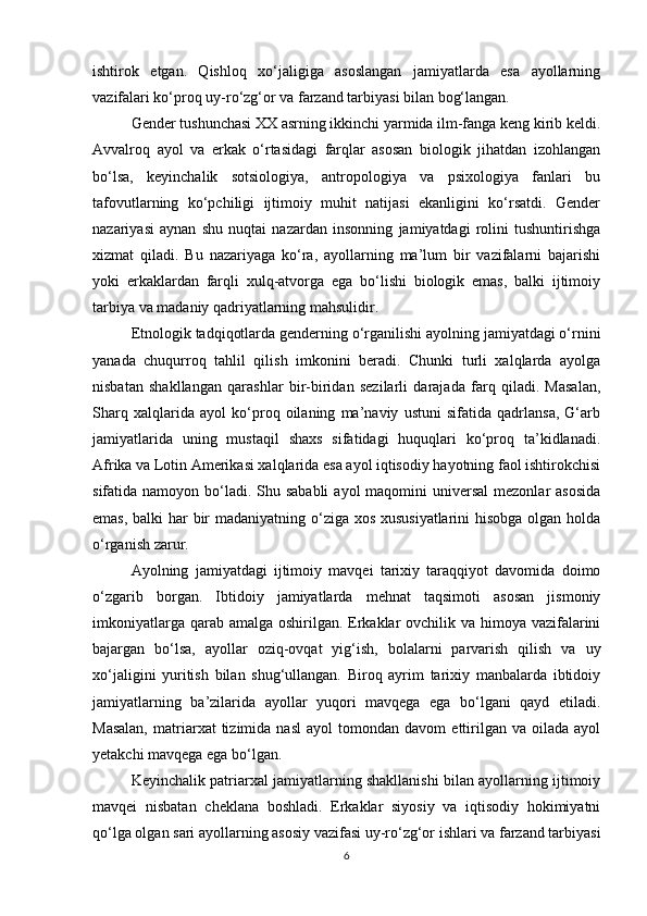 ishtirok   etgan.   Qishloq   xo‘jaligiga   asoslangan   jamiyatlarda   esa   ayollarning
vazifalari ko‘proq uy-ro‘zg‘or va farzand tarbiyasi bilan bog‘langan.
Gender tushunchasi XX asrning ikkinchi yarmida ilm-fanga keng kirib keldi.
Avvalroq   ayol   va   erkak   o‘rtasidagi   farqlar   asosan   biologik   jihatdan   izohlangan
bo‘lsa,   keyinchalik   sotsiologiya,   antropologiya   va   psixologiya   fanlari   bu
tafovutlarning   ko‘pchiligi   ijtimoiy   muhit   natijasi   ekanligini   ko‘rsatdi.   Gender
nazariyasi   aynan   shu   nuqtai   nazardan   insonning   jamiyatdagi   rolini   tushuntirishga
xizmat   qiladi.   Bu   nazariyaga   ko‘ra,   ayollarning   ma’lum   bir   vazifalarni   bajarishi
yoki   erkaklardan   farqli   xulq-atvorga   ega   bo‘lishi   biologik   emas,   balki   ijtimoiy
tarbiya va madaniy qadriyatlarning mahsulidir.
Etnologik tadqiqotlarda genderning o‘rganilishi ayolning jamiyatdagi o‘rnini
yanada   chuqurroq   tahlil   qilish   imkonini   beradi.   Chunki   turli   xalqlarda   ayolga
nisbatan   shakllangan   qarashlar   bir-biridan   sezilarli   darajada   farq   qiladi.   Masalan,
Sharq   xalqlarida   ayol   ko‘proq   oilaning   ma’naviy   ustuni   sifatida   qadrlansa,   G‘arb
jamiyatlarida   uning   mustaqil   shaxs   sifatidagi   huquqlari   ko‘proq   ta’kidlanadi.
Afrika va Lotin Amerikasi xalqlarida esa ayol iqtisodiy hayotning faol ishtirokchisi
sifatida namoyon bo‘ladi. Shu sababli  ayol  maqomini  universal  mezonlar  asosida
emas, balki har  bir madaniyatning o‘ziga xos xususiyatlarini  hisobga olgan holda
o‘rganish zarur.
Ayolning   jamiyatdagi   ijtimoiy   mavqei   tarixiy   taraqqiyot   davomida   doimo
o‘zgarib   borgan.   Ibtidoiy   jamiyatlarda   mehnat   taqsimoti   asosan   jismoniy
imkoniyatlarga qarab amalga oshirilgan. Erkaklar ovchilik va himoya vazifalarini
bajargan   bo‘lsa,   ayollar   oziq-ovqat   yig‘ish,   bolalarni   parvarish   qilish   va   uy
xo‘jaligini   yuritish   bilan   shug‘ullangan.   Biroq   ayrim   tarixiy   manbalarda   ibtidoiy
jamiyatlarning   ba’zilarida   ayollar   yuqori   mavqega   ega   bo‘lgani   qayd   etiladi.
Masalan,   matriarxat   tizimida   nasl   ayol   tomondan   davom   ettirilgan   va  oilada   ayol
yetakchi mavqega ega bo‘lgan.
Keyinchalik patriarxal jamiyatlarning shakllanishi bilan ayollarning ijtimoiy
mavqei   nisbatan   cheklana   boshladi.   Erkaklar   siyosiy   va   iqtisodiy   hokimiyatni
qo‘lga olgan sari ayollarning asosiy vazifasi uy-ro‘zg‘or ishlari va farzand tarbiyasi
6 