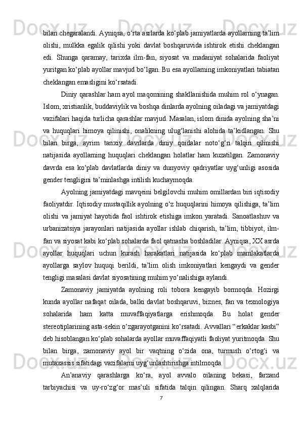 bilan chegaralandi. Ayniqsa, o‘rta asrlarda ko‘plab jamiyatlarda ayollarning ta’lim
olishi,   mulkka   egalik   qilishi   yoki   davlat   boshqaruvida   ishtirok   etishi   cheklangan
edi.   Shunga   qaramay,   tarixda   ilm-fan,   siyosat   va   madaniyat   sohalarida   faoliyat
yuritgan ko‘plab ayollar mavjud bo‘lgan. Bu esa ayollarning imkoniyatlari tabiatan
cheklangan emasligini ko‘rsatadi.
Diniy qarashlar  ham  ayol  maqomining shakllanishida  muhim  rol  o‘ynagan.
Islom, xristianlik, buddaviylik va boshqa dinlarda ayolning oiladagi va jamiyatdagi
vazifalari haqida turlicha qarashlar mavjud. Masalan, islom dinida ayolning sha’ni
va   huquqlari   himoya   qilinishi,   onalikning   ulug‘lanishi   alohida   ta’kidlangan.   Shu
bilan   birga,   ayrim   tarixiy   davrlarda   diniy   qoidalar   noto‘g‘ri   talqin   qilinishi
natijasida   ayollarning   huquqlari   cheklangan   holatlar   ham   kuzatilgan.   Zamonaviy
davrda   esa   ko‘plab   davlatlarda   diniy   va   dunyoviy   qadriyatlar   uyg‘unligi   asosida
gender tengligini ta’minlashga intilish kuchaymoqda.
Ayolning jamiyatdagi mavqeini belgilovchi muhim omillardan biri iqtisodiy
faoliyatdir. Iqtisodiy mustaqillik ayolning o‘z huquqlarini himoya qilishiga, ta’lim
olishi   va   jamiyat   hayotida   faol   ishtirok   etishiga   imkon   yaratadi.   Sanoatlashuv   va
urbanizatsiya   jarayonlari   natijasida   ayollar   ishlab   chiqarish,   ta’lim,   tibbiyot,   ilm-
fan va siyosat kabi ko‘plab sohalarda faol qatnasha boshladilar. Ayniqsa, XX asrda
ayollar   huquqlari   uchun   kurash   harakatlari   natijasida   ko‘plab   mamlakatlarda
ayollarga   saylov   huquqi   berildi,   ta’lim   olish   imkoniyatlari   kengaydi   va   gender
tengligi masalasi davlat siyosatining muhim yo‘nalishiga aylandi.
Zamonaviy   jamiyatda   ayolning   roli   tobora   kengayib   bormoqda.   Hozirgi
kunda   ayollar   nafaqat   oilada,   balki   davlat   boshqaruvi,   biznes,   fan   va   texnologiya
sohalarida   ham   katta   muvaffaqiyatlarga   erishmoqda.   Bu   holat   gender
stereotiplarining asta-sekin o‘zgarayotganini ko‘rsatadi. Avvallari “erkaklar kasbi”
deb hisoblangan ko‘plab sohalarda ayollar muvaffaqiyatli faoliyat yuritmoqda. Shu
bilan   birga,   zamonaviy   ayol   bir   vaqtning   o‘zida   ona,   turmush   o‘rtog‘i   va
mutaxassis sifatidagi vazifalarni uyg‘unlashtirishga intilmoqda.
An’anaviy   qarashlarga   ko‘ra,   ayol   avvalo   oilaning   bekasi,   farzand
tarbiyachisi   va   uy-ro‘zg‘or   mas’uli   sifatida   talqin   qilingan.   Sharq   xalqlarida
7 