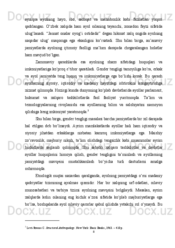 ayniqsa   ayolning   hayo,   ibo,   sadoqat   va   mehribonlik   kabi   fazilatlari   yuqori
qadrlangan.   O‘zbek   xalqida   ham   ayol   oilaning   tayanchi,   xonadon   fayzi   sifatida
ulug‘lanadi.   “Jannat   onalar   oyog‘i   ostidadir”   degan   hikmat   xalq   ongida   ayolning
naqadar   ulug‘   maqomga   ega   ekanligini   ko‘rsatadi.   Shu   bilan   birga,   an’anaviy
jamiyatlarda   ayolning   ijtimoiy   faolligi   ma’lum   darajada   chegaralangan   holatlar
ham mavjud bo‘lgan.
Zamonaviy   qarashlarda   esa   ayolning   shaxs   sifatidagi   huquqlari   va
imkoniyatlariga ko‘proq e’tibor qaratiladi. Gender tengligi tamoyiliga ko‘ra, erkak
va   ayol   jamiyatda   teng   huquq   va   imkoniyatlarga   ega   bo‘lishi   kerak.   Bu   qarash
ayollarning   siyosiy,   iqtisodiy   va   madaniy   hayotdagi   ishtirokini   kengaytirishga
xizmat qilmoqda. Hozirgi kunda dunyoning ko‘plab davlatlarida ayollar parlament,
hukumat   va   xalqaro   tashkilotlarda   faol   faoliyat   yuritmoqda.   Ta’lim   va
texnologiyalarning   rivojlanishi   esa   ayollarning   bilim   va   salohiyatini   namoyon
qilishiga keng imkoniyat yaratmoqda. 3
Shu bilan birga, gender tengligi masalasi barcha jamiyatlarda bir xil darajada
hal   etilgan   deb   bo‘lmaydi.   Ayrim   mamlakatlarda   ayollar   hali   ham   iqtisodiy   va
siyosiy   jihatdan   erkaklarga   nisbatan   kamroq   imkoniyatlarga   ega.   Maishiy
zo‘ravonlik,   majburiy   nikoh,   ta’lim   olishdagi   tengsizlik   kabi   muammolar   ayrim
hududlarda   saqlanib   qolmoqda.   Shu   sababli   xalqaro   tashkilotlar   va   davlatlar
ayollar   huquqlarini   himoya   qilish,   gender   tengligini   ta’minlash   va   ayollarning
jamiyatdagi   mavqeini   mustahkamlash   bo‘yicha   turli   dasturlarni   amalga
oshirmoqda.
Etnologik   nuqtai   nazardan   qaralganda,   ayolning   jamiyatdagi   o‘rni   madaniy
qadriyatlar   tizimining   ajralmas   qismidir.   Har   bir   xalqning   urf-odatlari,   oilaviy
munosabatlari   va   tarbiya   tizimi   ayolning   mavqeini   belgilaydi.   Masalan,   ayrim
xalqlarda   kelin   oilaning   eng   kichik   a’zosi   sifatida   ko‘plab   majburiyatlarga   ega
bo‘lsa, boshqalarida ayol oilaviy qarorlar qabul qilishda yetakchi rol o‘ynaydi. Bu
3
 Levi-Strauss C.  Structural Anthropology . New York: Basic Books, 1963. – 410 p.
8 