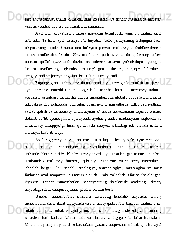 farqlar   madaniyatlarning   xilma-xilligini   ko‘rsatadi   va   gender   masalasiga   nisbatan
yagona yondashuv mavjud emasligini anglatadi.
Ayolning   jamiyatdagi   ijtimoiy   mavqeini   belgilovchi   yana   bir   muhim   omil
ta’limdir.   Ta’limli   ayol   nafaqat   o‘z   hayotini,   balki   jamiyatning   kelajagini   ham
o‘zgartirishga   qodir.   Chunki   ona   tarbiyasi   jamiyat   ma’naviyati   shakllanishining
asosiy   omillaridan   biridir.   Shu   sababli   ko‘plab   davlatlarda   qizlarning   ta’lim
olishini   qo‘llab-quvvatlash   davlat   siyosatining   ustuvor   yo‘nalishiga   aylangan.
Ta’lim   ayollarning   iqtisodiy   mustaqilligini   oshiradi,   huquqiy   bilimlarini
kengaytiradi va jamiyatdagi faol ishtirokini kuchaytiradi.
Bugungi globallashuv davrida turli madaniyatlarning o‘zaro ta’siri natijasida
ayol   haqidagi   qarashlar   ham   o‘zgarib   bormoqda.   Internet,   ommaviy   axborot
vositalari va xalqaro hamkorlik gender masalalarining global miqyosda muhokama
qilinishiga olib kelmoqda. Shu bilan birga, ayrim jamiyatlarda milliy qadriyatlarni
saqlab   qolish   va   zamonaviy   tendensiyalar   o‘rtasida   muvozanatni   topish   masalasi
dolzarb bo‘lib qolmoqda. Bu jarayonda ayolning milliy madaniyatni saqlovchi  va
zamonaviy   taraqqiyotga   hissa   qo‘shuvchi   subyekt   sifatidagi   roli   yanada   muhim
ahamiyat kasb etmoqda.
Ayolning   jamiyatdagi   o‘rni   masalasi   nafaqat   ijtimoiy   yoki   siyosiy   mavzu,
balki   insoniyat   madaniyatining   rivojlanishini   aks   ettiruvchi   muhim
ko‘rsatkichlardan biridir. Har bir tarixiy davrda ayollarga bo‘lgan munosabat o‘sha
jamiyatning   ma’naviy   darajasi,   iqtisodiy   taraqqiyoti   va   madaniy   qarashlarini
ifodalab   kelgan.   Shu   sababli   etnologiya,   antropologiya,   sotsiologiya   va   tarix
fanlarida   ayol   maqomini   o‘rganish   alohida   ilmiy   yo‘nalish   sifatida   shakllangan.
Ayniqsa,   gender   munosabatlari   nazariyasining   rivojlanishi   ayolning   ijtimoiy
hayotdagi rolini chuqurroq tahlil qilish imkonini berdi.
Gender   munosabatlari   masalasi   insonning   kundalik   hayotida,   oilaviy
munosabatlarda, mehnat faoliyatida va ma’naviy qadriyatlar tizimida muhim o‘rin
tutadi.   Jamiyatda   erkak   va   ayolga   nisbatan   shakllanadigan   stereotiplar   insonning
xarakteri,   kasb   tanlovi,   ta’lim   olishi   va   ijtimoiy   faolligiga   katta   ta’sir   ko‘rsatadi.
Masalan, ayrim jamiyatlarda erkak oilaning asosiy boquvchisi sifatida qaralsa, ayol
9 