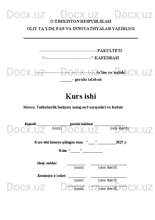 O‘ZBEKISTON RESPUBLIKASI
OLIY TA’LIM, FAN VA INNOVATSIYALAR VAZIRLI GI
------------------------------------------FAKULTETI
“----------------------------------” KAFEDRASI
------------------------------------------- ta’lim yo‘nalishi 
______- guruhi talabasi
Kurs ishi 
Mavzu :  Tadbirkorlik faoliyati, uning sarf-xarajatlari va foydasi
  Bajardi: _______  ____ _____ _ guruhi talabasi  ______ ___ ________
  (imzo)                                                       (ismi sharifi)
  
Kurs ishi himoya qilingan sana     “____” __ ___ _____20 25  y.
Baho  “_____” ____ __ _____
      Ilmiy rahbar:           __________      ____________________ 
                (imzo)                (ismi sharifi)
     Komissiya a’zolari:   __________     ____________________ 
                (imzo)                  (ismi sharifi)
                                       __________      ____________________ 
                 (imzo)                  (ismi sharifi) 