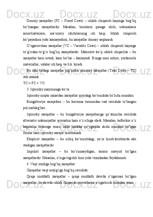 Doimiy   xarajatlar   (FC   –   Fixed   Costs)   –   ishlab   chiqarish   hajmiga   bog‘liq
bo‘lmagan   xarajatlardir.   Masalan,   binolarni   ijaraga   olish,   uskunalarni
amortizatsiyasi,   ma’muriy   ishchilarning   ish   haqi.   Ishlab   chiqarish
ko‘payadimi yoki kamayadimi, bu xarajatlar doimiy saqlanadi.
O‘zgaruvchan xarajatlar (VC – Variable Costs) – ishlab chiqarish hajmiga
to‘g‘ridan-to‘g‘ri   bog‘liq   xarajatlardir.   Mahsulot   ko‘p   ishlab   chiqarilsa   –   bu
xarajatlar ham ortadi, kam bo‘lsa – kamayadi. Bunga xom ashyo, yordamchi
materiallar, ustalar ish haqi va h.k. kiradi.
Bu ikki turdagi xarajatlar yig‘indisi umumiy xarajatlar (Total Costs  – TC)
deb ataladi:
TC = FC + VC
3. Iqtisodiy mazmuniga ko‘ra
Iqtisodiy nuqtai nazardan xarajatlar quyidagi ko‘rinishda bo‘lishi mumkin:
Buxgalteriya   xarajatlari   –   bu   korxona   tomonidan   real   ravishda   to‘langan
pul mablag‘lari.
Iqtisodiy   xarajatlar   –   bu   buxgalteriya   xarajatlariga   qo‘shimcha   ravishda
alternativ imkoniyatlar qiymatini ham o‘z ichiga oladi. Masalan, tadbirkor o‘z
kapitalini   biznesga   emas,   balki   bankka   qo‘yganida   olishi   mumkin   bo‘lgan
foizlar ham iqtisodiy xarajat hisoblanadi.
Eksplicit   xarajatlar   –   bu   ochiq   ko‘rinishdagi,   ya’ni   hisob-kitoblarda   aks
etadigan xarajatlardir.
Impulsit   xarajatlar   –   bu   ko‘rinmaydigan,   ammo   mavjud   bo‘lgan
xarajatlardir. Masalan, o‘ziga tegishli bino yoki texnikadan foydalanish.
4. Vaqt omiliga bog‘liq xarajatlar
Xarajatlar vaqt oralig‘iga bog‘liq ravishda:
Qisqa   muddatli   xarajatlar   –   qisqa   muddatli   davrda   o‘zgarmas   bo‘lgan
xarajatlar, bu davrda ishlab chiqarish quvvatlarini o‘zgartirish mumkin emas. 