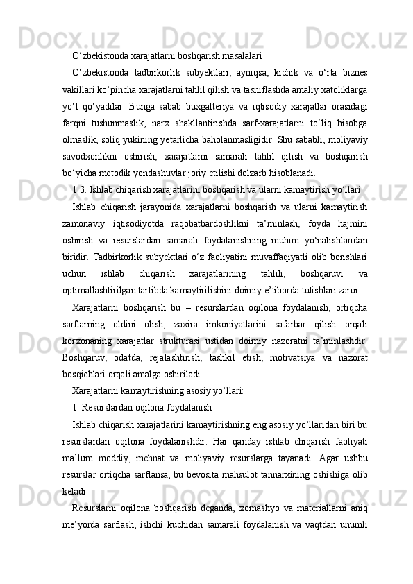 O‘zbekistonda xarajatlarni boshqarish masalalari
O‘zbekistonda   tadbirkorlik   subyektlari,   ayniqsa,   kichik   va   o‘rta   biznes
vakillari ko‘pincha xarajatlarni tahlil qilish va tasniflashda amaliy xatoliklarga
yo‘l   qo‘yadilar.   Bunga   sabab   buxgalteriya   va   iqtisodiy   xarajatlar   orasidagi
farqni   tushunmaslik,   narx   shakllantirishda   sarf-xarajatlarni   to‘liq   hisobga
olmaslik, soliq yukining yetarlicha baholanmasligidir. Shu sababli, moliyaviy
savodxonlikni   oshirish,   xarajatlarni   samarali   tahlil   qilish   va   boshqarish
bo‘yicha metodik yondashuvlar joriy etilishi dolzarb hisoblanadi.
1.3. Ishlab chiqarish xarajatlarini boshqarish va ularni kamaytirish yo‘llari
Ishlab   chiqarish   jarayonida   xarajatlarni   boshqarish   va   ularni   kamaytirish
zamonaviy   iqtisodiyotda   raqobatbardoshlikni   ta’minlash,   foyda   hajmini
oshirish   va   resurslardan   samarali   foydalanishning   muhim   yo‘nalishlaridan
biridir.  Tadbirkorlik  subyektlari  o‘z  faoliyatini   muvaffaqiyatli   olib  borishlari
uchun   ishlab   chiqarish   xarajatlarining   tahlili,   boshqaruvi   va
optimallashtirilgan tartibda kamaytirilishini doimiy e’tiborda tutishlari zarur.
Xarajatlarni   boshqarish   bu   –   resurslardan   oqilona   foydalanish,   ortiqcha
sarflarning   oldini   olish,   zaxira   imkoniyatlarini   safarbar   qilish   orqali
korxonaning   xarajatlar   strukturasi   ustidan   doimiy   nazoratni   ta’minlashdir.
Boshqaruv,   odatda,   rejalashtirish,   tashkil   etish,   motivatsiya   va   nazorat
bosqichlari orqali amalga oshiriladi.
Xarajatlarni kamaytirishning asosiy yo‘llari:
1. Resurslardan oqilona foydalanish
Ishlab chiqarish xarajatlarini kamaytirishning eng asosiy yo‘llaridan biri bu
resurslardan   oqilona   foydalanishdir.   Har   qanday   ishlab   chiqarish   faoliyati
ma’lum   moddiy,   mehnat   va   moliyaviy   resurslarga   tayanadi.   Agar   ushbu
resurslar ortiqcha sarflansa, bu bevosita mahsulot tannarxining oshishiga olib
keladi.
Resurslarni   oqilona   boshqarish   deganda,   xomashyo   va   materiallarni   aniq
me’yorda   sarflash,   ishchi   kuchidan   samarali   foydalanish   va   vaqtdan   unumli 