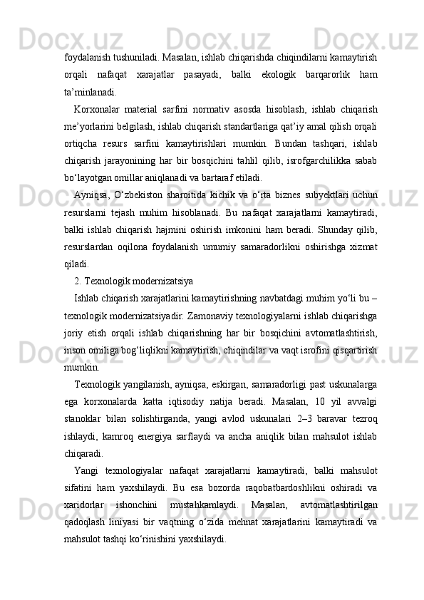 foydalanish tushuniladi. Masalan, ishlab chiqarishda chiqindilarni kamaytirish
orqali   nafaqat   xarajatlar   pasayadi,   balki   ekologik   barqarorlik   ham
ta’minlanadi.
Korxonalar   material   sarfini   normativ   asosda   hisoblash,   ishlab   chiqarish
me’yorlarini belgilash, ishlab chiqarish standartlariga qat’iy amal qilish orqali
ortiqcha   resurs   sarfini   kamaytirishlari   mumkin.   Bundan   tashqari,   ishlab
chiqarish   jarayonining   har   bir   bosqichini   tahlil   qilib,   isrofgarchilikka   sabab
bo‘layotgan omillar aniqlanadi va bartaraf etiladi.
Ayniqsa,   O‘zbekiston   sharoitida   kichik   va   o‘rta   biznes   subyektlari   uchun
resurslarni   tejash   muhim   hisoblanadi.   Bu   nafaqat   xarajatlarni   kamaytiradi,
balki   ishlab   chiqarish   hajmini   oshirish   imkonini   ham   beradi.   Shunday   qilib,
resurslardan   oqilona   foydalanish   umumiy   samaradorlikni   oshirishga   xizmat
qiladi.
2. Texnologik modernizatsiya
Ishlab chiqarish xarajatlarini kamaytirishning navbatdagi muhim yo‘li bu –
texnologik modernizatsiyadir. Zamonaviy texnologiyalarni ishlab chiqarishga
joriy   etish   orqali   ishlab   chiqarishning   har   bir   bosqichini   avtomatlashtirish,
inson omiliga bog‘liqlikni kamaytirish, chiqindilar va vaqt isrofini qisqartirish
mumkin.
Texnologik yangilanish, ayniqsa, eskirgan, samaradorligi past  uskunalarga
ega   korxonalarda   katta   iqtisodiy   natija   beradi.   Masalan,   10   yil   avvalgi
stanoklar   bilan   solishtirganda,   yangi   avlod   uskunalari   2–3   baravar   tezroq
ishlaydi,   kamroq   energiya   sarflaydi   va   ancha   aniqlik   bilan   mahsulot   ishlab
chiqaradi.
Yangi   texnologiyalar   nafaqat   xarajatlarni   kamaytiradi,   balki   mahsulot
sifatini   ham   yaxshilaydi.   Bu   esa   bozorda   raqobatbardoshlikni   oshiradi   va
xaridorlar   ishonchini   mustahkamlaydi.   Masalan,   avtomatlashtirilgan
qadoqlash   liniyasi   bir   vaqtning   o‘zida   mehnat   xarajatlarini   kamaytiradi   va
mahsulot tashqi ko‘rinishini yaxshilaydi. 