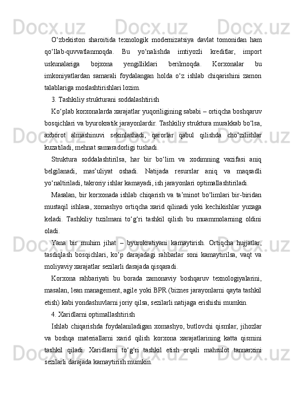 O‘zbekiston   sharoitida   texnologik   modernizatsiya   davlat   tomonidan   ham
qo‘llab-quvvatlanmoqda.   Bu   yo‘nalishda   imtiyozli   kreditlar,   import
uskunalariga   bojxona   yengilliklari   berilmoqda.   Korxonalar   bu
imkoniyatlardan   samarali   foydalangan   holda   o‘z   ishlab   chiqarishini   zamon
talablariga moslashtirishlari lozim.
3. Tashkiliy strukturani soddalashtirish
Ko‘plab korxonalarda xarajatlar yuqoriligining sababi – ortiqcha boshqaruv
bosqichlari va byurokratik jarayonlardir. Tashkiliy struktura murakkab bo‘lsa,
axborot   almashinuvi   sekinlashadi,   qarorlar   qabul   qilishda   cho‘zilishlar
kuzatiladi, mehnat samaradorligi tushadi.
Struktura   soddalashtirilsa,   har   bir   bo‘lim   va   xodimning   vazifasi   aniq
belgilanadi,   mas’uliyat   oshadi.   Natijada   resurslar   aniq   va   maqsadli
yo‘naltiriladi, takroriy ishlar kamayadi, ish jarayonlari optimallashtiriladi.
Masalan,  bir  korxonada ishlab chiqarish va ta’minot bo‘limlari  bir-biridan
mustaqil   ishlasa,   xomashyo   ortiqcha   xarid   qilinadi   yoki   kechikishlar   yuzaga
keladi.   Tashkiliy   tuzilmani   to‘g‘ri   tashkil   qilish   bu   muammolarning   oldini
oladi.
Yana   bir   muhim   jihat   –   byurokratiyani   kamaytirish.   Ortiqcha   hujjatlar,
tasdiqlash   bosqichlari,   ko‘p   darajadagi   rahbarlar   soni   kamaytirilsa,   vaqt   va
moliyaviy xarajatlar sezilarli darajada qisqaradi.
Korxona   rahbariyati   bu   borada   zamonaviy   boshqaruv   texnologiyalarini,
masalan, lean management, agile yoki BPR (biznes jarayonlarni qayta tashkil
etish) kabi yondashuvlarni joriy qilsa, sezilarli natijaga erishishi mumkin.
4. Xaridlarni optimallashtirish
Ishlab   chiqarishda   foydalaniladigan   xomashyo,   butlovchi   qismlar,   jihozlar
va   boshqa   materiallarni   xarid   qilish   korxona   xarajatlarining   katta   qismini
tashkil   qiladi.   Xaridlarni   to‘g‘ri   tashkil   etish   orqali   mahsulot   tannarxini
sezilarli darajada kamaytirish mumkin. 