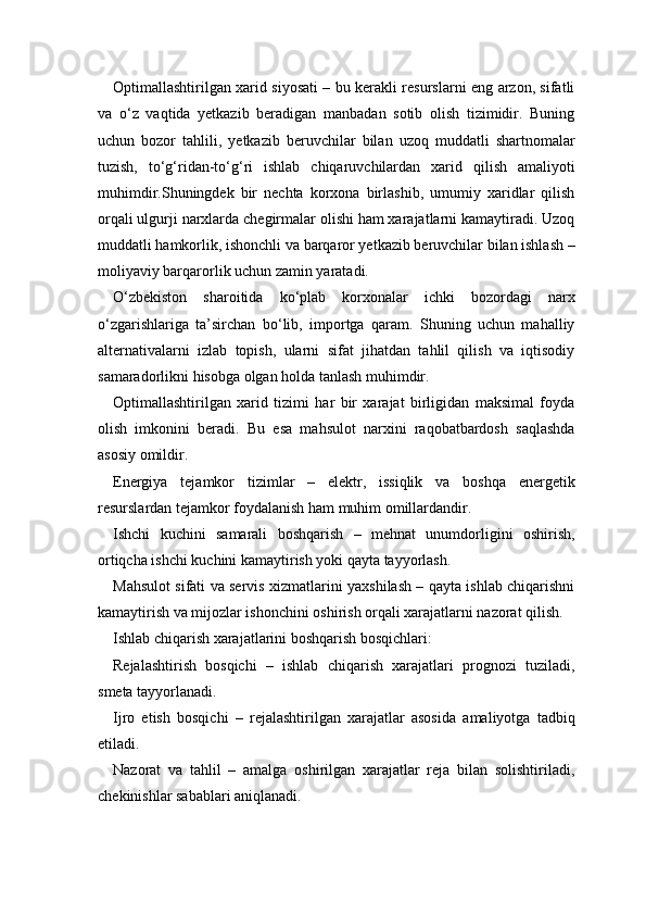 Optimallashtirilgan xarid siyosati – bu kerakli resurslarni eng arzon, sifatli
va   o‘z   vaqtida   yetkazib   beradigan   manbadan   sotib   olish   tizimidir.   Buning
uchun   bozor   tahlili,   yetkazib   beruvchilar   bilan   uzoq   muddatli   shartnomalar
tuzish,   to‘g‘ridan-to‘g‘ri   ishlab   chiqaruvchilardan   xarid   qilish   amaliyoti
muhimdir.Shuningdek   bir   nechta   korxona   birlashib,   umumiy   xaridlar   qilish
orqali ulgurji narxlarda chegirmalar olishi ham xarajatlarni kamaytiradi. Uzoq
muddatli hamkorlik, ishonchli va barqaror yetkazib beruvchilar bilan ishlash –
moliyaviy barqarorlik uchun zamin yaratadi.
O‘zbekiston   sharoitida   ko‘plab   korxonalar   ichki   bozordagi   narx
o‘zgarishlariga   ta’sirchan   bo‘lib,   importga   qaram.   Shuning   uchun   mahalliy
alternativalarni   izlab   topish,   ularni   sifat   jihatdan   tahlil   qilish   va   iqtisodiy
samaradorlikni hisobga olgan holda tanlash muhimdir.
Optimallashtirilgan   xarid   tizimi   har   bir   xarajat   birligidan   maksimal   foyda
olish   imkonini   beradi.   Bu   esa   mahsulot   narxini   raqobatbardosh   saqlashda
asosiy omildir.
Energiya   tejamkor   tizimlar   –   elektr,   issiqlik   va   boshqa   energetik
resurslardan tejamkor foydalanish ham muhim omillardandir.
Ishchi   kuchini   samarali   boshqarish   –   mehnat   unumdorligini   oshirish,
ortiqcha ishchi kuchini kamaytirish yoki qayta tayyorlash.
Mahsulot sifati va servis xizmatlarini yaxshilash – qayta ishlab chiqarishni
kamaytirish va mijozlar ishonchini oshirish orqali xarajatlarni nazorat qilish.
Ishlab chiqarish xarajatlarini boshqarish bosqichlari:
Rejalashtirish   bosqichi   –   ishlab   chiqarish   xarajatlari   prognozi   tuziladi,
smeta tayyorlanadi.
Ijro   etish   bosqichi   –   rejalashtirilgan   xarajatlar   asosida   amaliyotga   tadbiq
etiladi.
Nazorat   va   tahlil   –   amalga   oshirilgan   xarajatlar   reja   bilan   solishtiriladi,
chekinishlar sabablari aniqlanadi. 